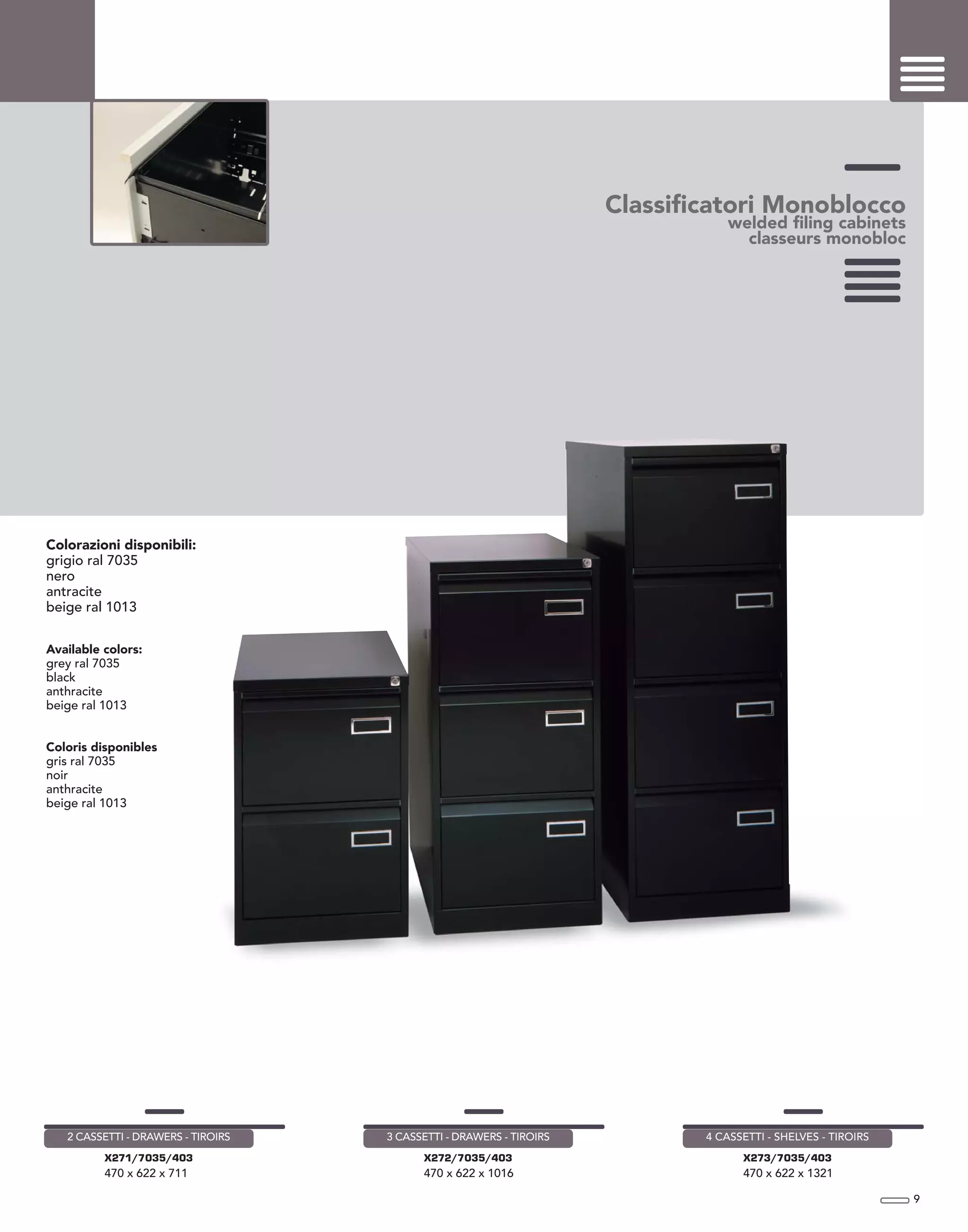 Classificatori Monoblocco
welded filing cabinets
classeurs monobloc
Colorazioni disponibili:
grigio ral 7035
nero
antracite
beige ral 1013
Available colors:
grey ral 7035
black
anthracite
beige ral 1013
Coloris disponibles
gris ral 7035
noir
anthracite
beige ral 1013
9
X271/7035/403
470 x 622 x 711
2 CASSETTI - DRAWERS - TIROIRS
X272/7035/403
470 x 622 x 1016
3 CASSETTI - DRAWERS - TIROIRS
X273/7035/403
470 x 622 x 1321
4 CASSETTI - SHELVES - TIROIRS
 