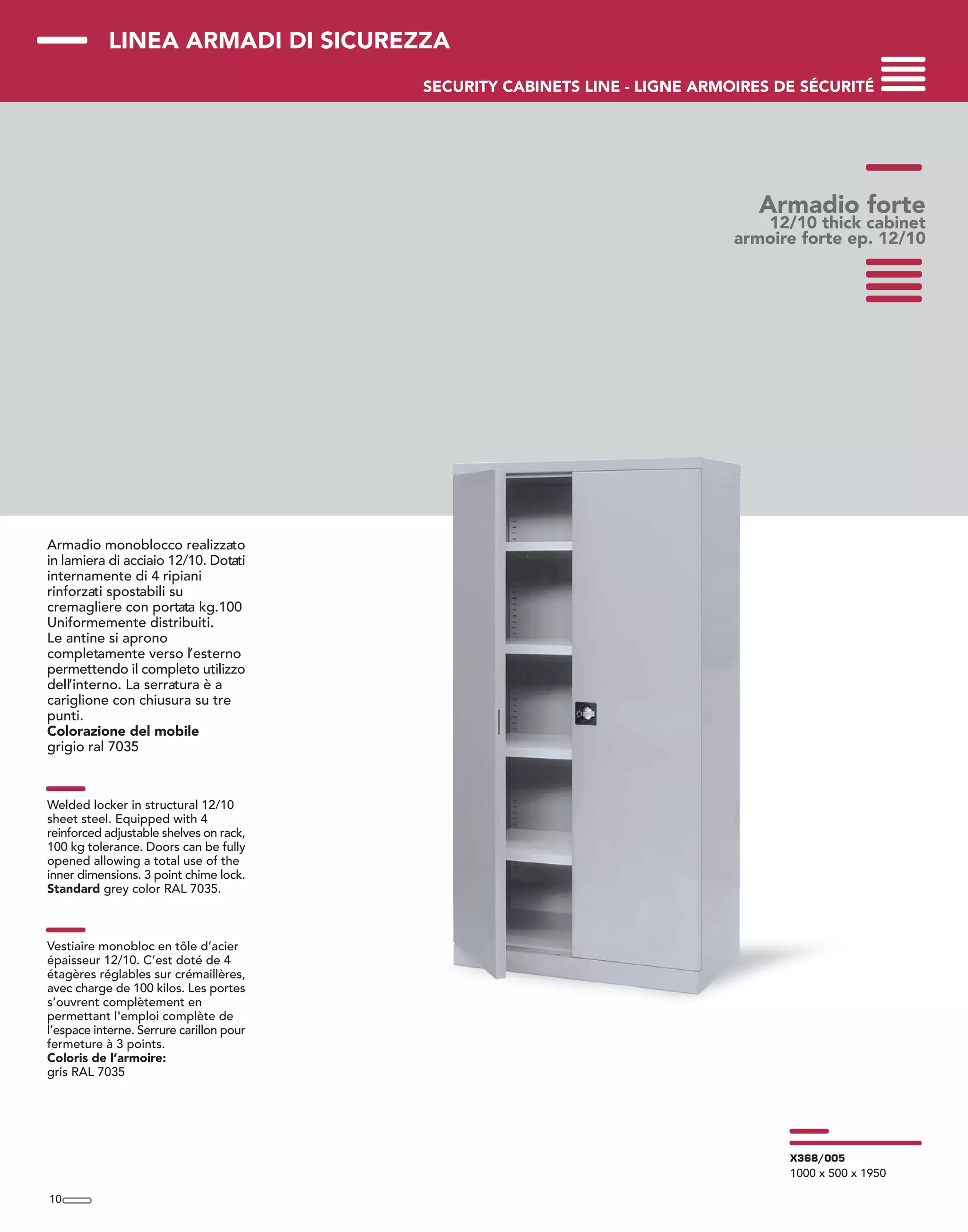 LINEA ARMADI DI SICUREZZA
SECURITY CABINETS LINE - LIGNE ARMOIRES DE SÉCURITÉ
Armadio monoblocco realizzato
in lamiera di acciaio 12/10. Dotati
internamente di 4 ripiani
rinforzati spostabili su
cremagliere con portata kg.100
Uniformemente distribuiti.
Le antine si aprono
completamente verso l’esterno
permettendo il completo utilizzo
dell’interno. La serratura è a
cariglione con chiusura su tre
punti.
Colorazione del mobile
grigio ral 7035
Welded locker in structural 12/10
sheet steel. Equipped with 4
reinforced adjustable shelves on rack,
100 kg tolerance. Doors can be fully
opened allowing a total use of the
inner dimensions. 3 point chime lock.
Standard grey color RAL 7035.
Vestiaire monobloc en tôle d’acier
épaisseur 12/10. C’est doté de 4
étagères réglables sur crémaillères,
avec charge de 100 kilos. Les portes
s’ouvrent complètement en
permettant l'emploi complète de
l’espace interne. Serrure carillon pour
fermeture à 3 points.
Coloris de l’armoire:
gris RAL 7035
Armadio forte
12/10 thick cabinet
armoire forte ep. 12/10
10
X368/005
1000 x 500 x 1950
 