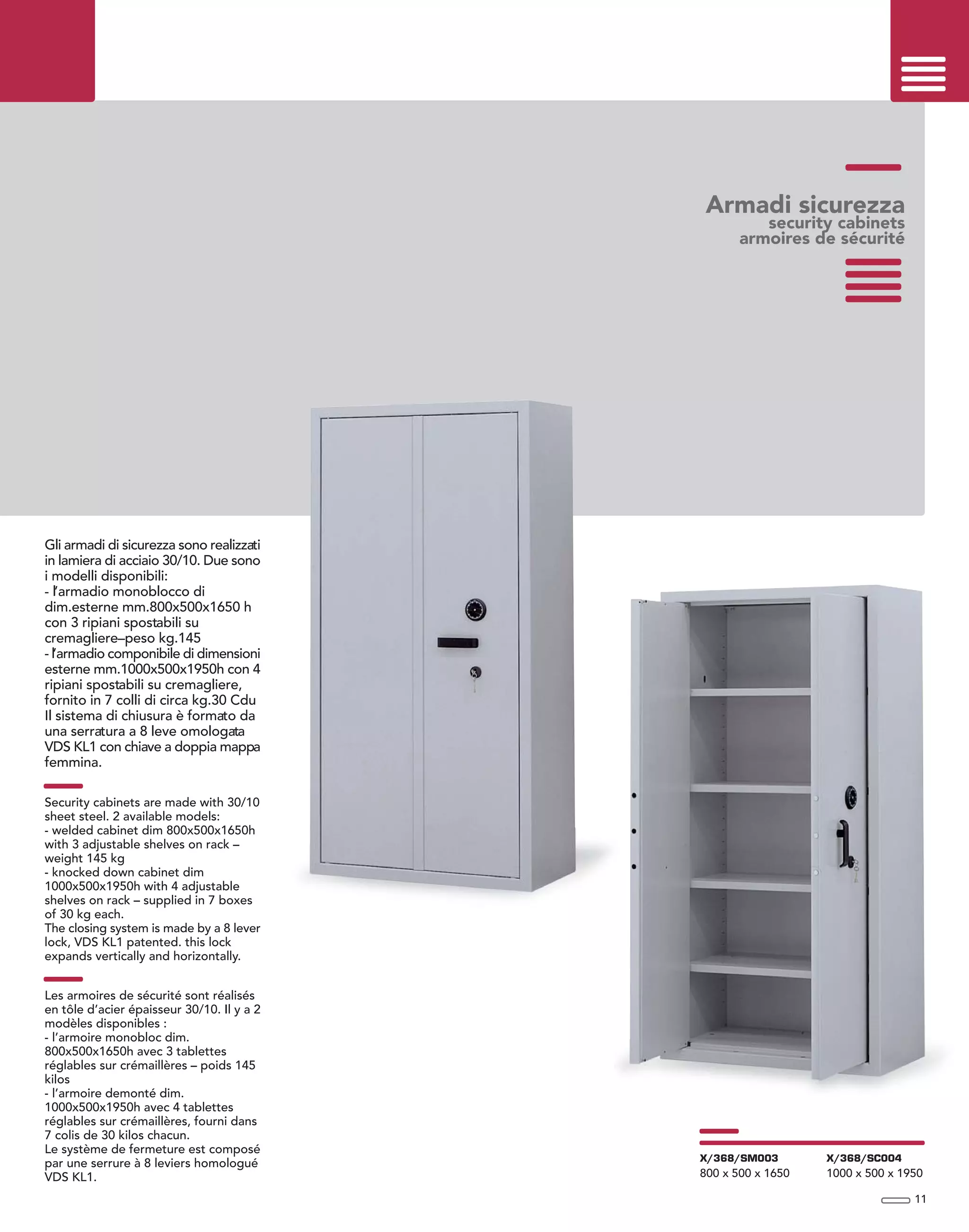 Armadi sicurezza
security cabinets
armoires de sécurité
Gli armadi di sicurezza sono realizzati
in lamiera di acciaio 30/10. Due sono
i modelli disponibili:
- l’armadio monoblocco di
dim.esterne mm.800x500x1650 h
con 3 ripiani spostabili su
cremagliere–peso kg.145
- l’armadio componibile di dimensioni
esterne mm.1000x500x1950h con 4
ripiani spostabili su cremagliere,
fornito in 7 colli di circa kg.30 Cdu
Il sistema di chiusura è formato da
una serratura a 8 leve omologata
VDS KL1 con chiave a doppia mappa
femmina.
Security cabinets are made with 30/10
sheet steel. 2 available models:
- welded cabinet dim 800x500x1650h
with 3 adjustable shelves on rack –
weight 145 kg
- knocked down cabinet dim
1000x500x1950h with 4 adjustable
shelves on rack – supplied in 7 boxes
of 30 kg each.
The closing system is made by a 8 lever
lock, VDS KL1 patented. this lock
expands vertically and horizontally.
Les armoires de sécurité sont réalisés
en tôle d’acier épaisseur 30/10. Il y a 2
modèles disponibles :
- l’armoire monobloc dim.
800x500x1650h avec 3 tablettes
réglables sur crémaillères – poids 145
kilos
- l’armoire demonté dim.
1000x500x1950h avec 4 tablettes
réglables sur crémaillères, fourni dans
7 colis de 30 kilos chacun.
Le système de fermeture est composé
par une serrure à 8 leviers homologué
VDS KL1.
11
X/368/SM003
800 x 500 x 1650
X/368/SC004
1000 x 500 x 1950
 