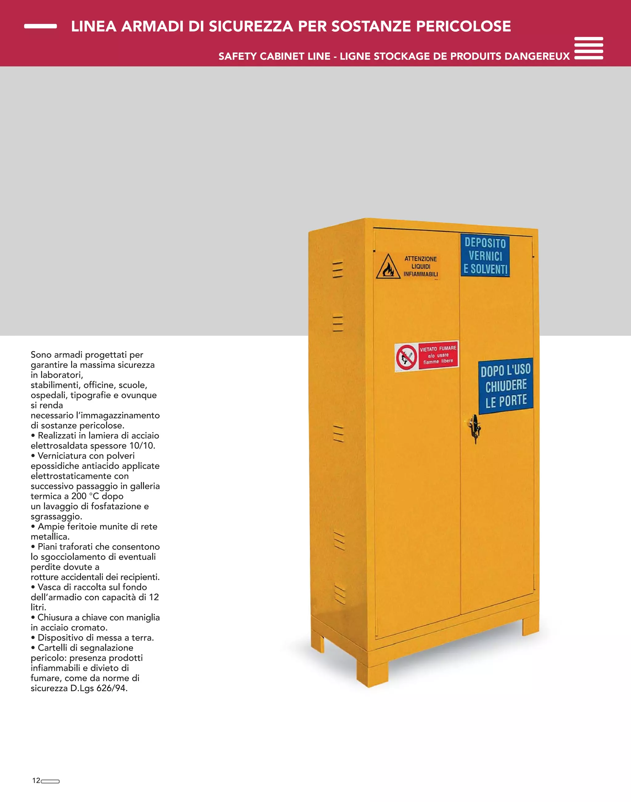 LINEA ARMADI DI SICUREZZA PER SOSTANZE PERICOLOSE
SAFETY CABINET LINE - LIGNE STOCKAGE DE PRODUITS DANGEREUX
Sono armadi progettati per
garantire la massima sicurezza
in laboratori,
stabilimenti, officine, scuole,
ospedali, tipografie e ovunque
si renda
necessario l’immagazzinamento
di sostanze pericolose.
• Realizzati in lamiera di acciaio
elettrosaldata spessore 10/10.
• Verniciatura con polveri
epossidiche antiacido applicate
elettrostaticamente con
successivo passaggio in galleria
termica a 200 °C dopo
un lavaggio di fosfatazione e
sgrassaggio.
• Ampie feritoie munite di rete
metallica.
• Piani traforati che consentono
lo sgocciolamento di eventuali
perdite dovute a
rotture accidentali dei recipienti.
• Vasca di raccolta sul fondo
dell’armadio con capacità di 12
litri.
• Chiusura a chiave con maniglia
in acciaio cromato.
• Dispositivo di messa a terra.
• Cartelli di segnalazione
pericolo: presenza prodotti
infiammabili e divieto di
fumare, come da norme di
sicurezza D.Lgs 626/94.
12
 