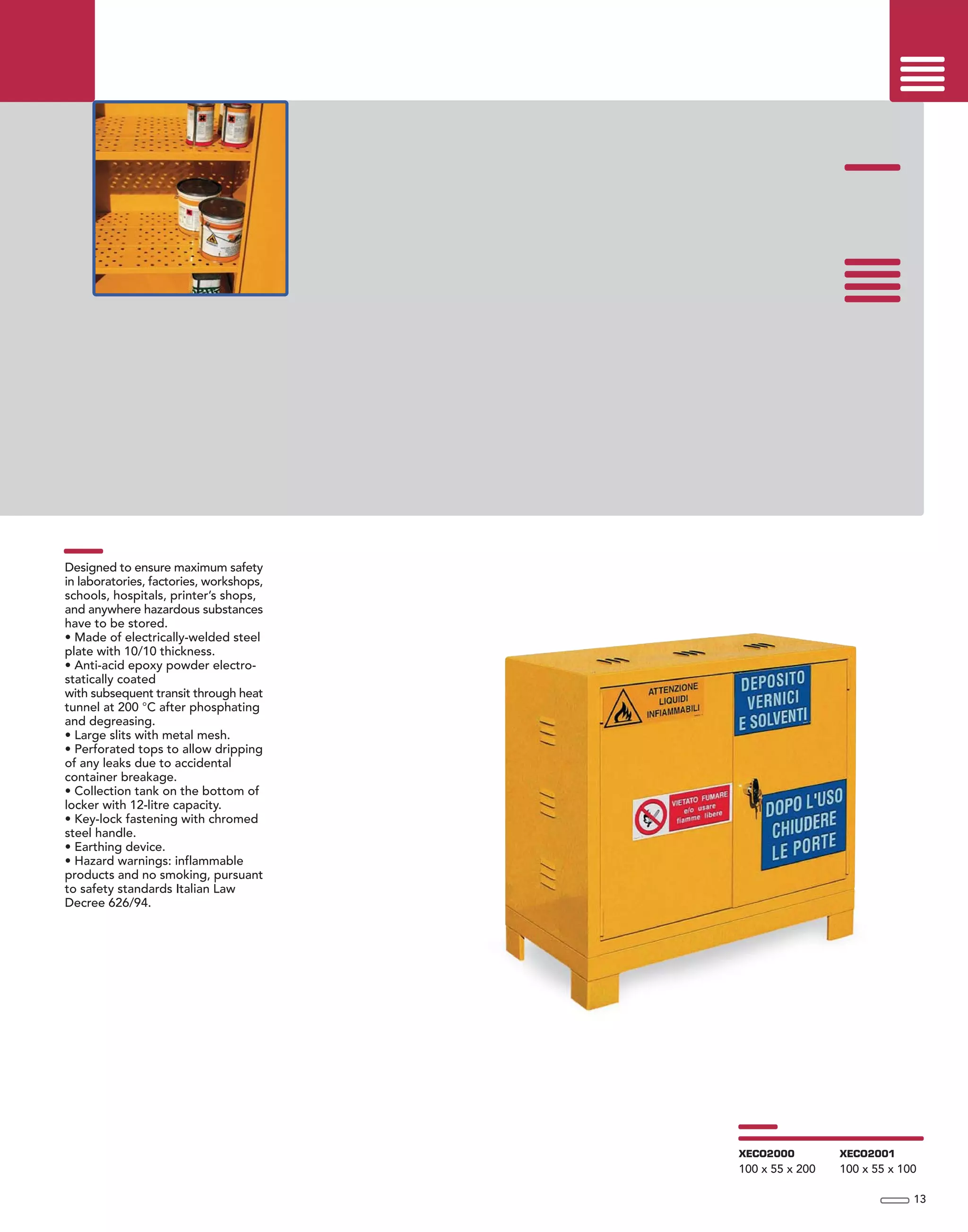 Designed to ensure maximum safety
in laboratories, factories, workshops,
schools, hospitals, printer’s shops,
and anywhere hazardous substances
have to be stored.
• Made of electrically-welded steel
plate with 10/10 thickness.
• Anti-acid epoxy powder electro-
statically coated
with subsequent transit through heat
tunnel at 200 °C after phosphating
and degreasing.
• Large slits with metal mesh.
• Perforated tops to allow dripping
of any leaks due to accidental
container breakage.
• Collection tank on the bottom of
locker with 12-litre capacity.
• Key-lock fastening with chromed
steel handle.
• Earthing device.
• Hazard warnings: inflammable
products and no smoking, pursuant
to safety standards Italian Law
Decree 626/94.
13
XECO2000
100 x 55 x 200
XECO2001
100 x 55 x 100
 