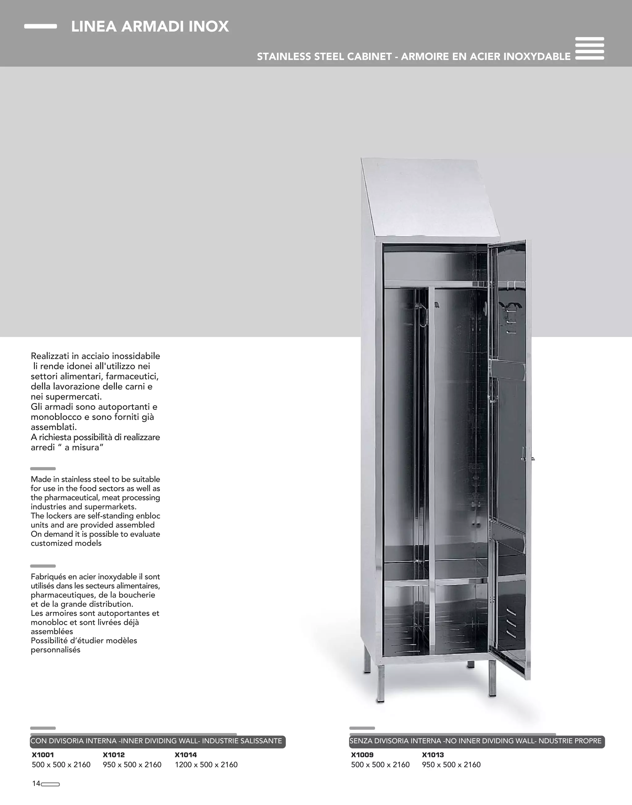 LINEA ARMADI INOX
STAINLESS STEEL CABINET - ARMOIRE EN ACIER INOXYDABLE
Realizzati in acciaio inossidabile
li rende idonei all'utilizzo nei
settori alimentari, farmaceutici,
della lavorazione delle carni e
nei supermercati.
Gli armadi sono autoportanti e
monoblocco e sono forniti già
assemblati.
A richiesta possibilità di realizzare
arredi “ a misura”
Made in stainless steel to be suitable
for use in the food sectors as well as
the pharmaceutical, meat processing
industries and supermarkets.
The lockers are self-standing enbloc
units and are provided assembled
On demand it is possible to evaluate
customized models
Fabriqués en acier inoxydable il sont
utilisés dans les secteurs alimentaires,
pharmaceutiques, de la boucherie
et de la grande distribution.
Les armoires sont autoportantes et
monobloc et sont livrées déjà
assemblées
Possibilité d’étudier modèles
personnalisés
14
X1001
500 x 500 x 2160
X1012
950 x 500 x 2160
X1014
1200 x 500 x 2160
CON DIVISORIA INTERNA -INNER DIVIDING WALL- INDUSTRIE SALISSANTE
X1009
500 x 500 x 2160
X1013
950 x 500 x 2160
SENZA DIVISORIA INTERNA -NO INNER DIVIDING WALL- NDUSTRIE PROPRE
 