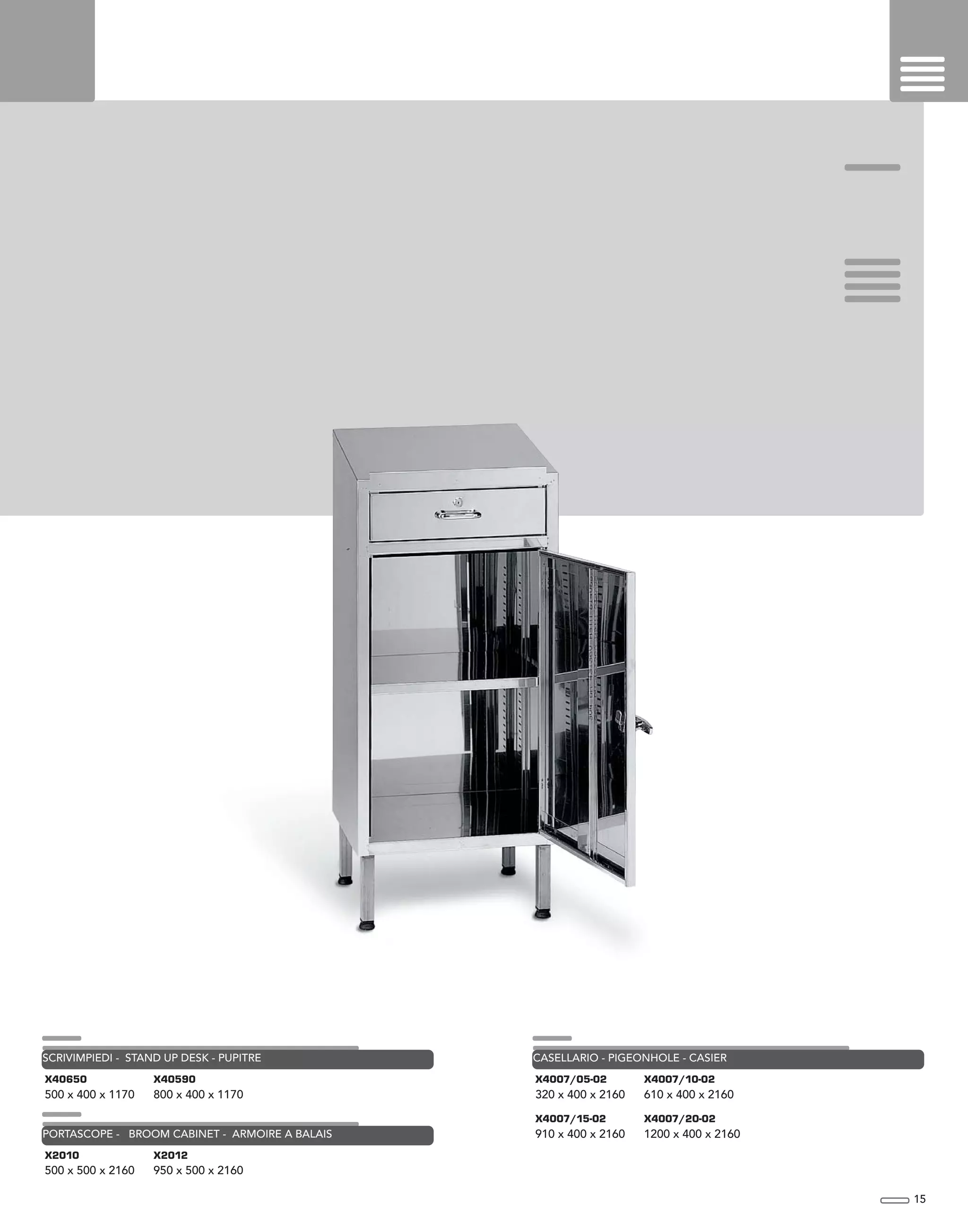 15
X2010
500 x 500 x 2160
X2012
950 x 500 x 2160
PORTASCOPE - BROOM CABINET - ARMOIRE A BALAIS
X40650
500 x 400 x 1170
X40590
800 x 400 x 1170
SCRIVIMPIEDI - STAND UP DESK - PUPITRE
X4007/05-02
320 x 400 x 2160
X4007/10-02
610 x 400 x 2160
CASELLARIO - PIGEONHOLE - CASIER
X4007/15-02
910 x 400 x 2160
X4007/20-02
1200 x 400 x 2160
 