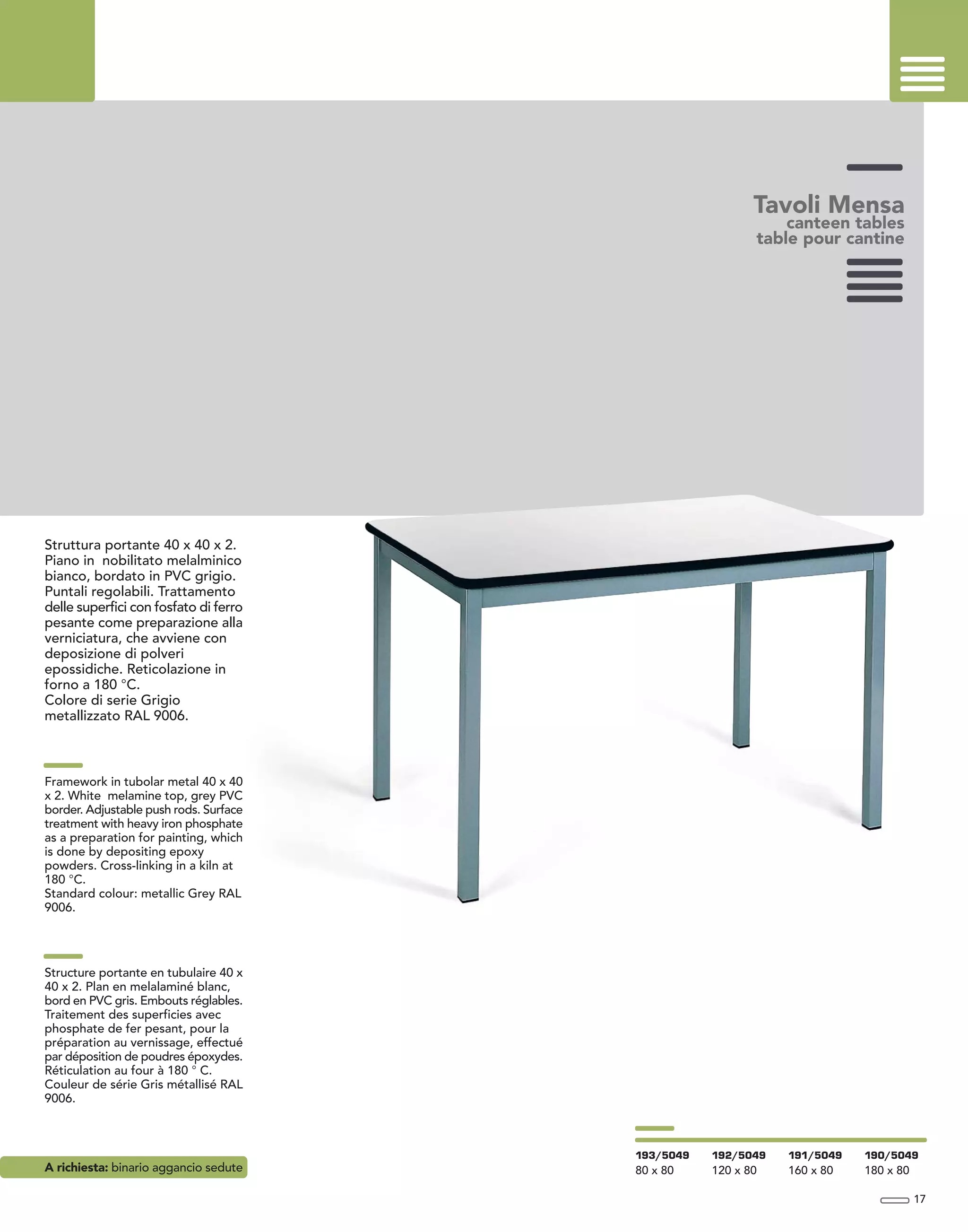 Tavoli Mensa
canteen tables
table pour cantine
Struttura portante 40 x 40 x 2.
Piano in nobilitato melalminico
bianco, bordato in PVC grigio.
Puntali regolabili. Trattamento
delle superfici con fosfato di ferro
pesante come preparazione alla
verniciatura, che avviene con
deposizione di polveri
epossidiche. Reticolazione in
forno a 180 °C.
Colore di serie Grigio
metallizzato RAL 9006.
Framework in tubolar metal 40 x 40
x 2. White melamine top, grey PVC
border. Adjustable push rods. Surface
treatment with heavy iron phosphate
as a preparation for painting, which
is done by depositing epoxy
powders. Cross-linking in a kiln at
180 °C.
Standard colour: metallic Grey RAL
9006.
Structure portante en tubulaire 40 x
40 x 2. Plan en melalaminé blanc,
bord en PVC gris. Embouts réglables.
Traitement des superficies avec
phosphate de fer pesant, pour la
préparation au vernissage, effectué
par déposition de poudres époxydes.
Réticulation au four à 180 ° C.
Couleur de série Gris métallisé RAL
9006.
A richiesta: binario aggancio sedute
17
193/5049
80 x 80
192/5049
120 x 80
191/5049
160 x 80
190/5049
180 x 80
 