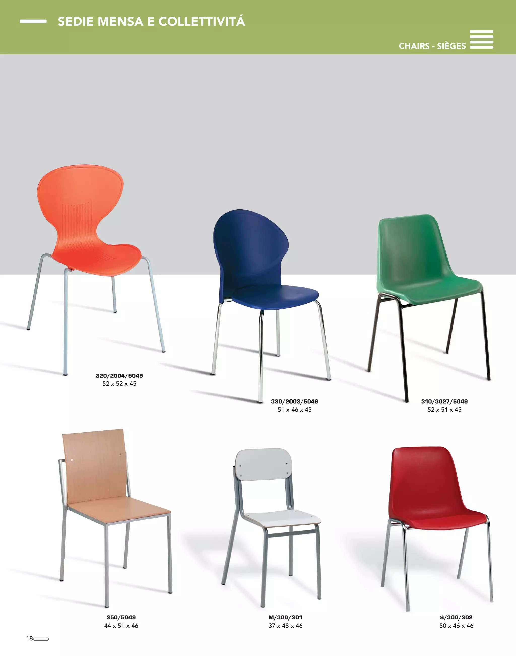 SEDIE MENSA E COLLETTIVITÁ
CHAIRS - SIÈGES
18
350/5049
44 x 51 x 46
M/300/301
37 x 48 x 46
320/2004/5049
52 x 52 x 45
330/2003/5049
51 x 46 x 45
310/3027/5049
52 x 51 x 45
S/300/302
50 x 46 x 46
 