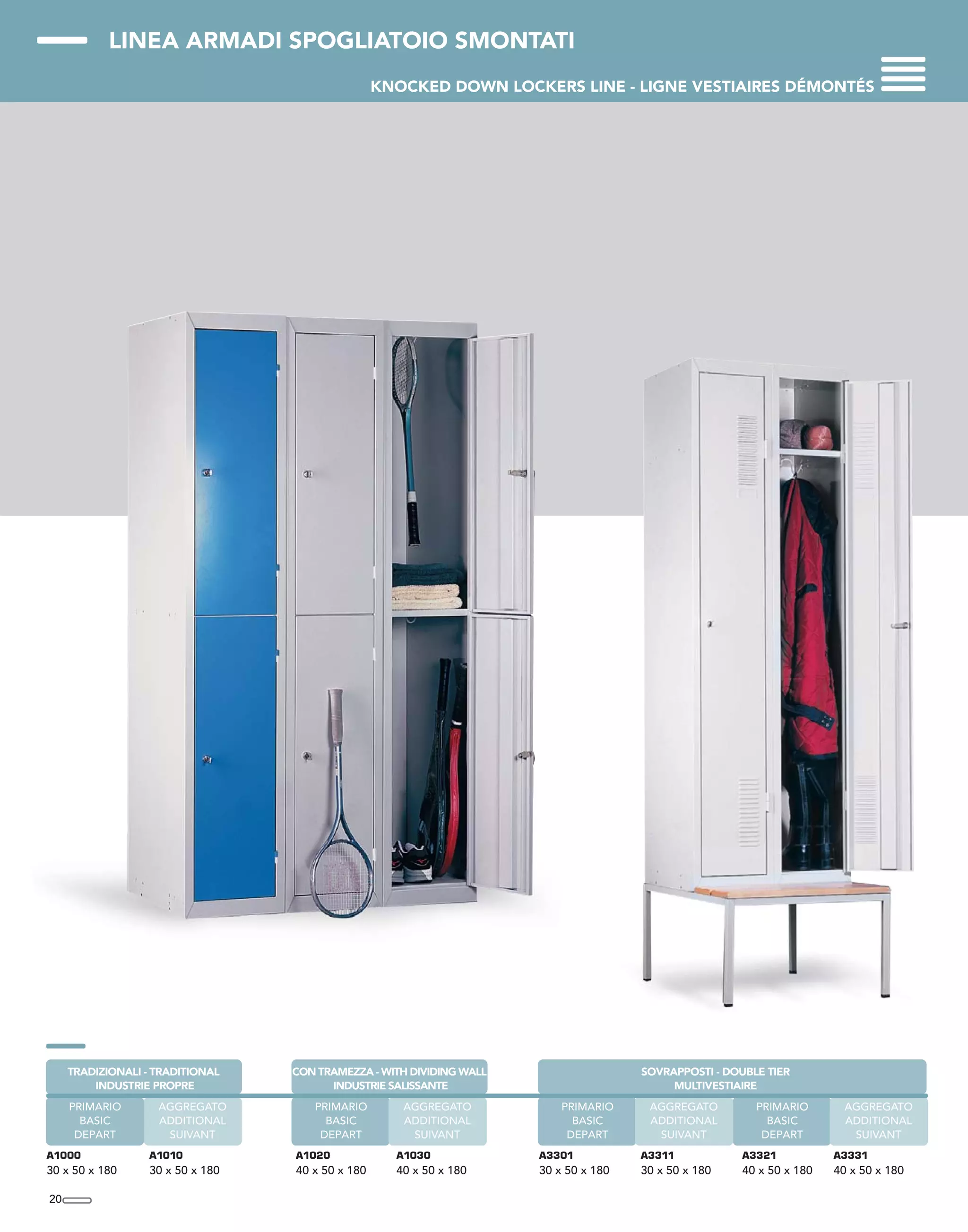 LINEA ARMADI SPOGLIATOIO SMONTATI
KNOCKED DOWN LOCKERS LINE - LIGNE VESTIAIRES DÉMONTÉS
20
A1000
30 x 50 x 180
A1010
30 x 50 x 180
AGGREGATO
ADDITIONAL
SUIVANT
TRADIZIONALI - TRADITIONAL
INDUSTRIE PROPRE
PRIMARIO
BASIC
DEPART
PRIMARIO
BASIC
DEPART
A1020
40 x 50 x 180
A1030
40 x 50 x 180
AGGREGATO
ADDITIONAL
SUIVANT
CON TRAMEZZA - WITH DIVIDING WALL
INDUSTRIE SALISSANTE
PRIMARIO
BASIC
DEPART
AGGREGATO
ADDITIONAL
SUIVANT
A3321
40 x 50 x 180
A3301
30 x 50 x 180
A3331
40 x 50 x 180
SOVRAPPOSTI - DOUBLE TIER
MULTIVESTIAIRE
A3311
30 x 50 x 180
PRIMARIO
BASIC
DEPART
AGGREGATO
ADDITIONAL
SUIVANT
 