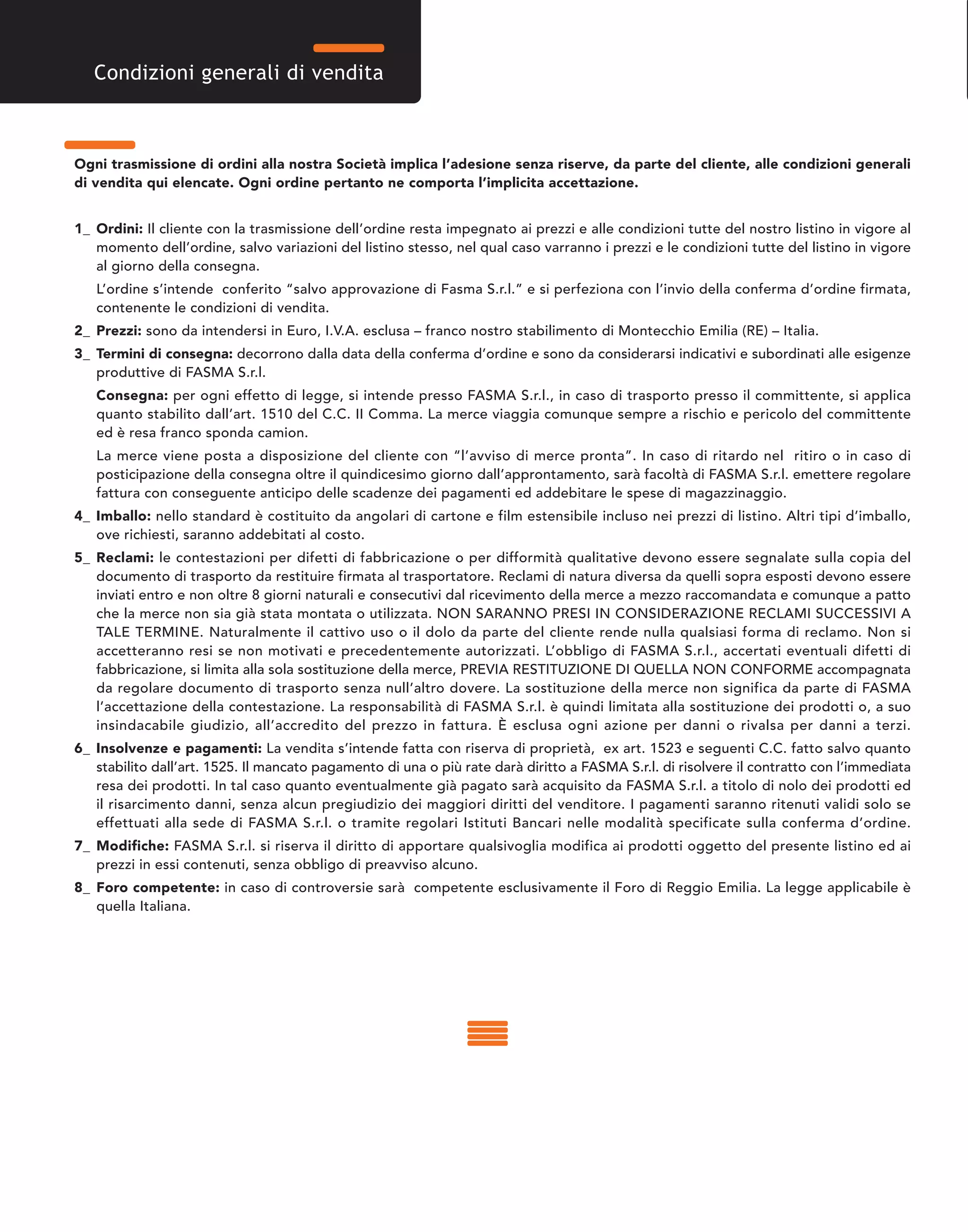 Ogni trasmissione di ordini alla nostra Società implica l’adesione senza riserve, da parte del cliente, alle condizioni generali
di vendita qui elencate. Ogni ordine pertanto ne comporta l’implicita accettazione.
1_ Ordini: Il cliente con la trasmissione dell’ordine resta impegnato ai prezzi e alle condizioni tutte del nostro listino in vigore al
momento dell’ordine, salvo variazioni del listino stesso, nel qual caso varranno i prezzi e le condizioni tutte del listino in vigore
al giorno della consegna.
L’ordine s’intende conferito “salvo approvazione di Fasma S.r.l.” e si perfeziona con l’invio della conferma d’ordine firmata,
contenente le condizioni di vendita.
2_ Prezzi: sono da intendersi in Euro, I.V.A. esclusa – franco nostro stabilimento di Montecchio Emilia (RE) – Italia.
3_ Termini di consegna: decorrono dalla data della conferma d’ordine e sono da considerarsi indicativi e subordinati alle esigenze
produttive di FASMA S.r.l.
Consegna: per ogni effetto di legge, si intende presso FASMA S.r.l., in caso di trasporto presso il committente, si applica
quanto stabilito dall’art. 1510 del C.C. II Comma. La merce viaggia comunque sempre a rischio e pericolo del committente
ed è resa franco sponda camion.
La merce viene posta a disposizione del cliente con “l’avviso di merce pronta”. In caso di ritardo nel ritiro o in caso di
posticipazione della consegna oltre il quindicesimo giorno dall’approntamento, sarà facoltà di FASMA S.r.l. emettere regolare
fattura con conseguente anticipo delle scadenze dei pagamenti ed addebitare le spese di magazzinaggio.
4_ Imballo: nello standard è costituito da angolari di cartone e film estensibile incluso nei prezzi di listino. Altri tipi d’imballo,
ove richiesti, saranno addebitati al costo.
5_ Reclami: le contestazioni per difetti di fabbricazione o per difformità qualitative devono essere segnalate sulla copia del
documento di trasporto da restituire firmata al trasportatore. Reclami di natura diversa da quelli sopra esposti devono essere
inviati entro e non oltre 8 giorni naturali e consecutivi dal ricevimento della merce a mezzo raccomandata e comunque a patto
che la merce non sia già stata montata o utilizzata. NON SARANNO PRESI IN CONSIDERAZIONE RECLAMI SUCCESSIVI A
TALE TERMINE. Naturalmente il cattivo uso o il dolo da parte del cliente rende nulla qualsiasi forma di reclamo. Non si
accetteranno resi se non motivati e precedentemente autorizzati. L’obbligo di FASMA S.r.l., accertati eventuali difetti di
fabbricazione, si limita alla sola sostituzione della merce, PREVIA RESTITUZIONE DI QUELLA NON CONFORME accompagnata
da regolare documento di trasporto senza null’altro dovere. La sostituzione della merce non significa da parte di FASMA
l’accettazione della contestazione. La responsabilità di FASMA S.r.l. è quindi limitata alla sostituzione dei prodotti o, a suo
insindacabile giudizio, all’accredito del prezzo in fattura. È esclusa ogni azione per danni o rivalsa per danni a terzi.
6_ Insolvenze e pagamenti: La vendita s’intende fatta con riserva di proprietà, ex art. 1523 e seguenti C.C. fatto salvo quanto
stabilito dall’art. 1525. Il mancato pagamento di una o più rate darà diritto a FASMA S.r.l. di risolvere il contratto con l’immediata
resa dei prodotti. In tal caso quanto eventualmente già pagato sarà acquisito da FASMA S.r.l. a titolo di nolo dei prodotti ed
il risarcimento danni, senza alcun pregiudizio dei maggiori diritti del venditore. I pagamenti saranno ritenuti validi solo se
effettuati alla sede di FASMA S.r.l. o tramite regolari Istituti Bancari nelle modalità specificate sulla conferma d’ordine.
7_ Modifiche: FASMA S.r.l. si riserva il diritto di apportare qualsivoglia modifica ai prodotti oggetto del presente listino ed ai
prezzi in essi contenuti, senza obbligo di preavviso alcuno.
8_ Foro competente: in caso di controversie sarà competente esclusivamente il Foro di Reggio Emilia. La legge applicabile è
quella Italiana.
Condizioni generali di vendita
 