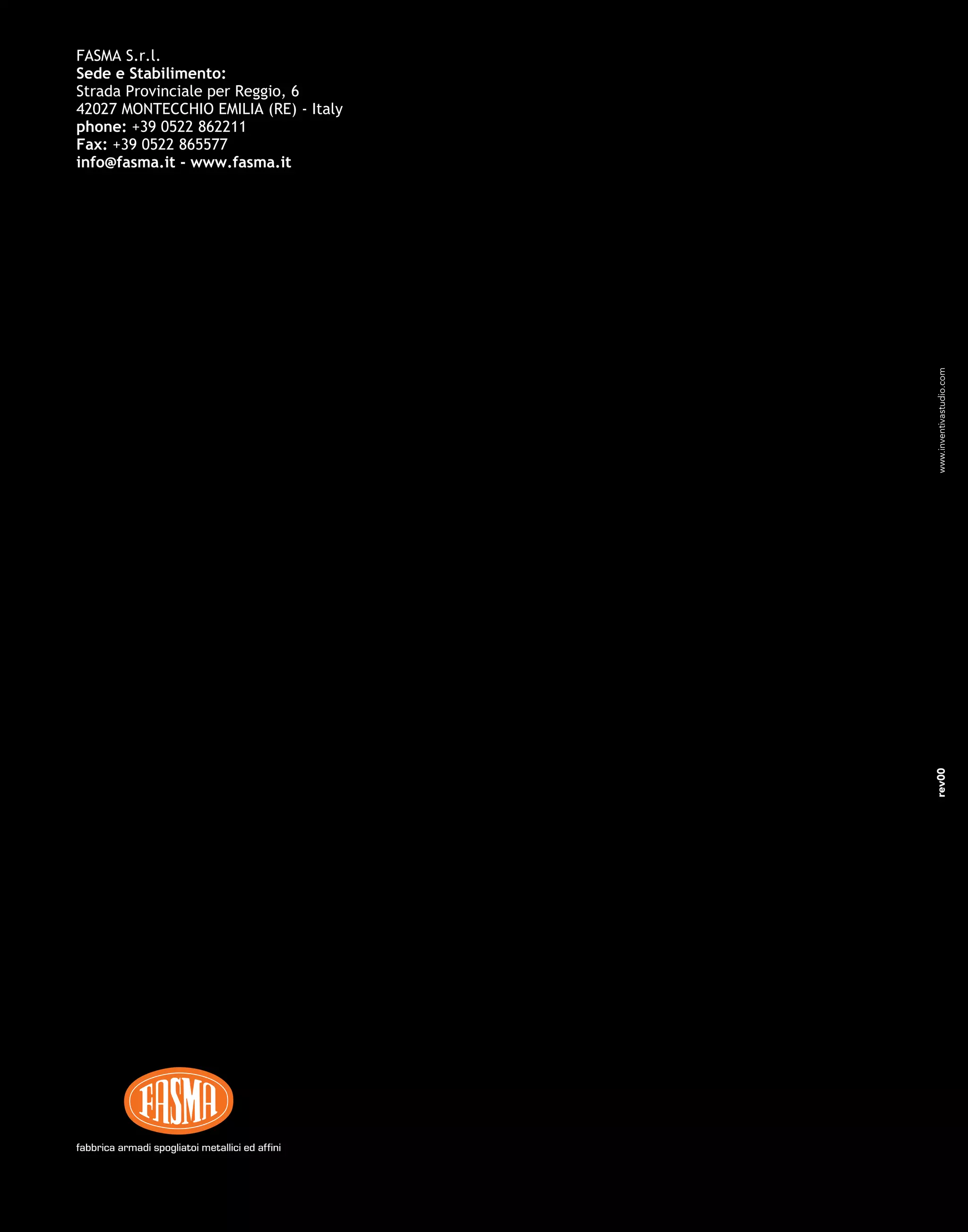 FASMA S.r.l.
Sede e Stabilimento:
Strada Provinciale per Reggio, 6
42027 MONTECCHIO EMILIA (RE) - Italy
phone: +39 0522 862211
Fax: +39 0522 865577
info@fasma.it - www.fasma.it
listino complementi
complements price list
tarif des prix des
complèments
fabbrica armadi spogliatoi metallici ed affinifabbrica armadi spogliatoi metallici ed affini
2008
rev00www.inventivastudio.com
 