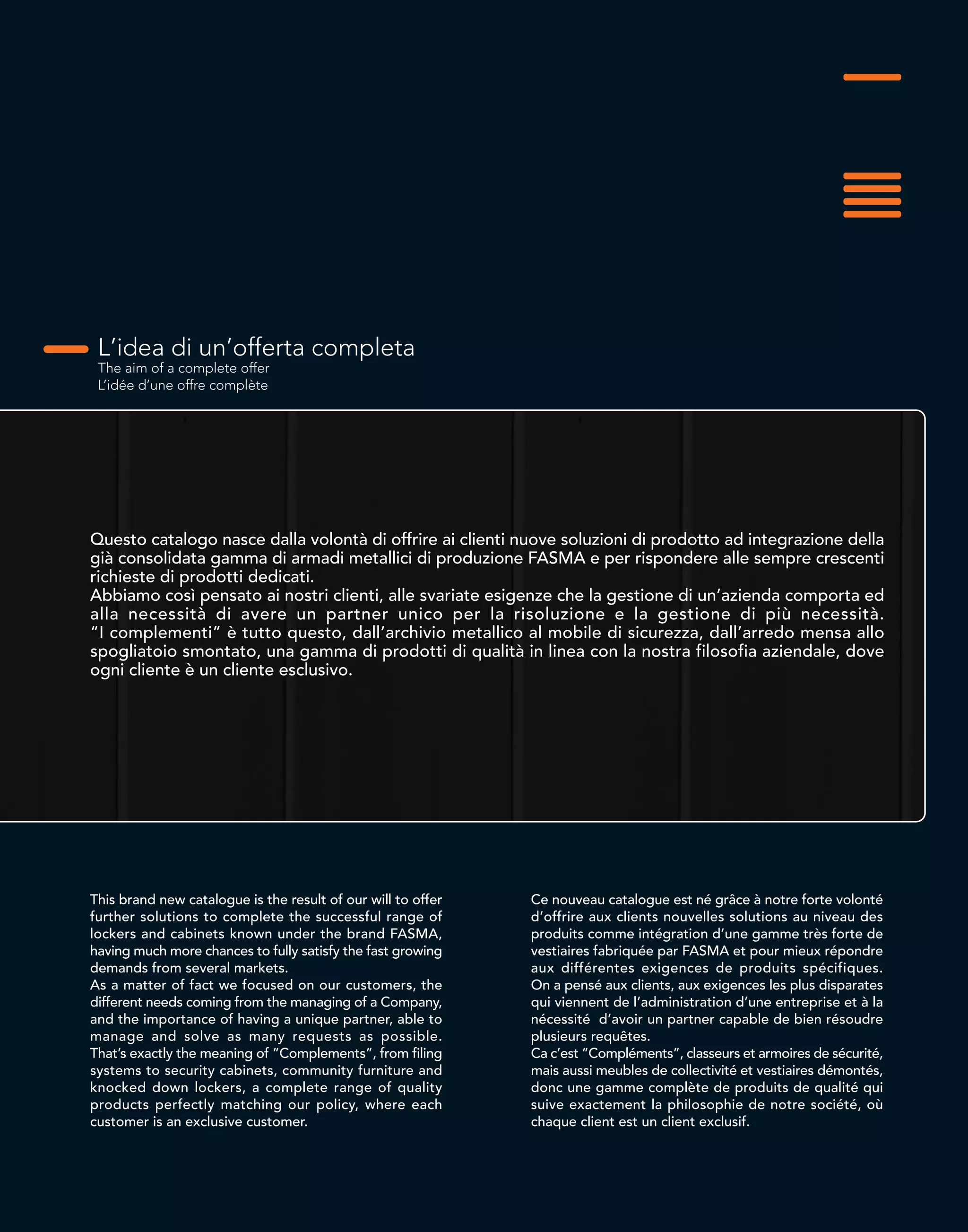 L’idea di un’offerta completa
The aim of a complete offer
L’idée d’une offre complète
Questo catalogo nasce dalla volontà di offrire ai clienti nuove soluzioni di prodotto ad integrazione della
già consolidata gamma di armadi metallici di produzione FASMA e per rispondere alle sempre crescenti
richieste di prodotti dedicati.
Abbiamo così pensato ai nostri clienti, alle svariate esigenze che la gestione di un’azienda comporta ed
alla necessità di avere un partner unico per la risoluzione e la gestione di più necessità.
“I complementi” è tutto questo, dall’archivio metallico al mobile di sicurezza, dall’arredo mensa allo
spogliatoio smontato, una gamma di prodotti di qualità in linea con la nostra filosofia aziendale, dove
ogni cliente è un cliente esclusivo.
This brand new catalogue is the result of our will to offer
further solutions to complete the successful range of
lockers and cabinets known under the brand FASMA,
having much more chances to fully satisfy the fast growing
demands from several markets.
As a matter of fact we focused on our customers, the
different needs coming from the managing of a Company,
and the importance of having a unique partner, able to
manage and solve as many requests as possible.
That’s exactly the meaning of “Complements”, from filing
systems to security cabinets, community furniture and
knocked down lockers, a complete range of quality
products perfectly matching our policy, where each
customer is an exclusive customer.
Ce nouveau catalogue est né grâce à notre forte volonté
d’offrire aux clients nouvelles solutions au niveau des
produits comme intégration d’une gamme très forte de
vestiaires fabriquée par FASMA et pour mieux répondre
aux différentes exigences de produits spécifiques.
On a pensé aux clients, aux exigences les plus disparates
qui viennent de l’administration d’une entreprise et à la
nécessité d’avoir un partner capable de bien résoudre
plusieurs requêtes.
Ca c’est “Compléments”, classeurs et armoires de sécurité,
mais aussi meubles de collectivité et vestiaires démontés,
donc une gamme complète de produits de qualité qui
suive exactement la philosophie de notre société, où
chaque client est un client exclusif.
 