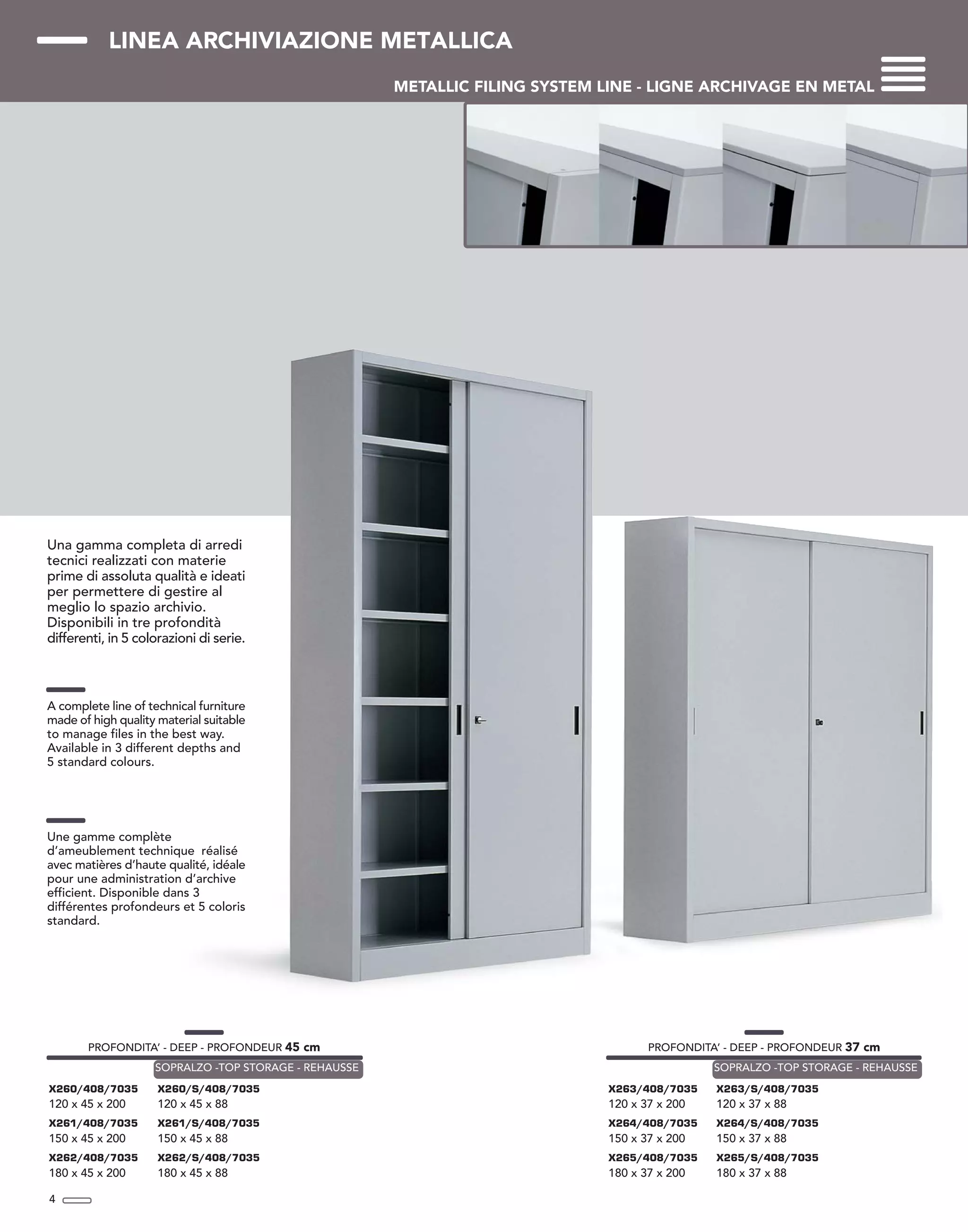 LINEA ARCHIVIAZIONE METALLICA
METALLIC FILING SYSTEM LINE - LIGNE ARCHIVAGE EN METAL
Una gamma completa di arredi
tecnici realizzati con materie
prime di assoluta qualità e ideati
per permettere di gestire al
meglio lo spazio archivio.
Disponibili in tre profondità
differenti, in 5 colorazioni di serie.
A complete line of technical furniture
made of high quality material suitable
to manage files in the best way.
Available in 3 different depths and
5 standard colours.
Une gamme complète
d’ameublement technique réalisé
avec matières d’haute qualité, idéale
pour une administration d’archive
efficient. Disponible dans 3
différentes profondeurs et 5 coloris
standard.
4
PROFONDITA’ - DEEP - PROFONDEUR 45 cm
X260/408/7035
120 x 45 x 200
X261/408/7035
150 x 45 x 200
X262/408/7035
180 x 45 x 200
X260/S/408/7035
120 x 45 x 88
X261/S/408/7035
150 x 45 x 88
X262/S/408/7035
180 x 45 x 88
SOPRALZO -TOP STORAGE - REHAUSSE
PROFONDITA’ - DEEP - PROFONDEUR 37 cm
X263/408/7035
120 x 37 x 200
X264/408/7035
150 x 37 x 200
X265/408/7035
180 x 37 x 200
X263/S/408/7035
120 x 37 x 88
X264/S/408/7035
150 x 37 x 88
X265/S/408/7035
180 x 37 x 88
SOPRALZO -TOP STORAGE - REHAUSSE
 