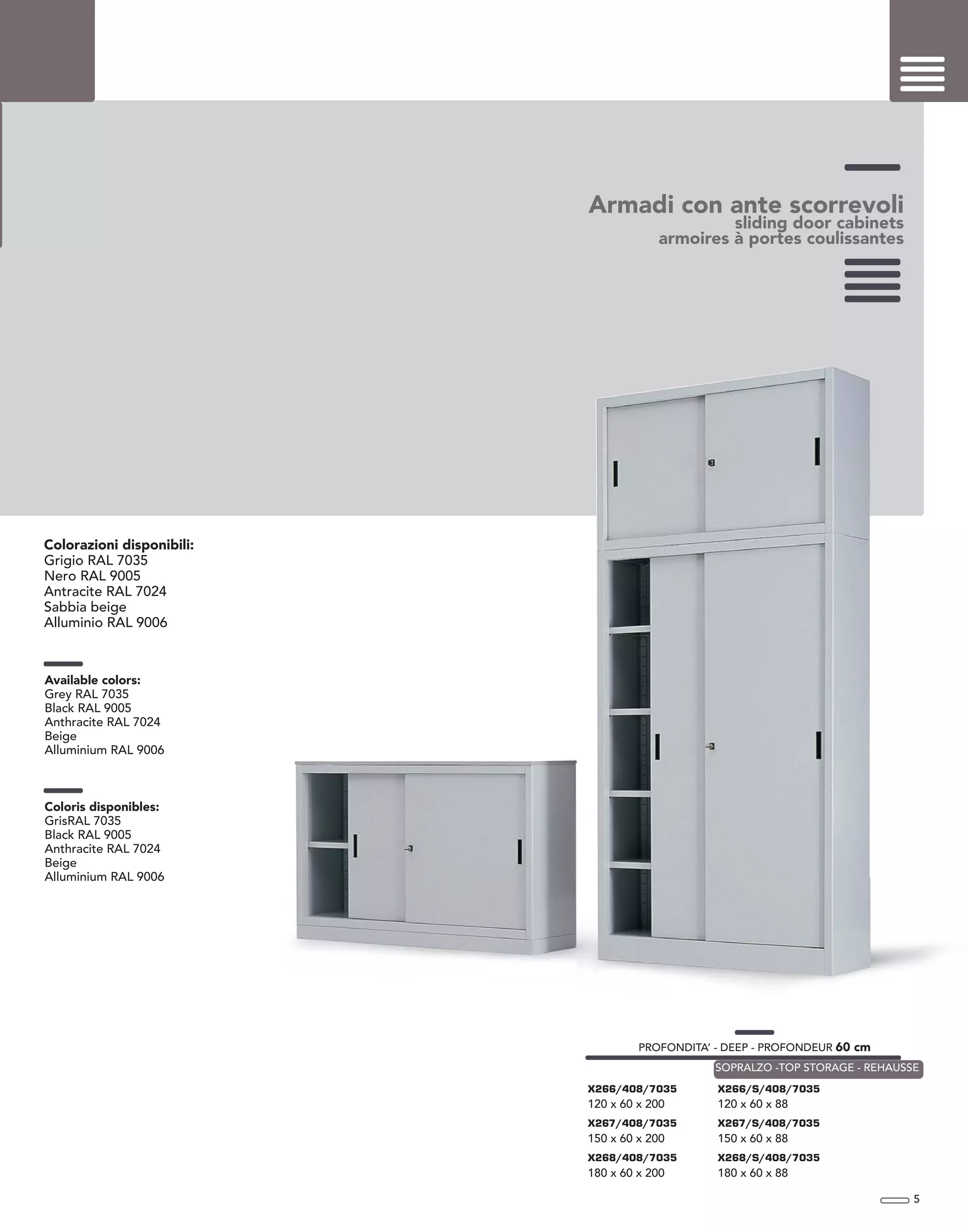 Armadi con ante scorrevoli
sliding door cabinets
armoires à portes coulissantes
Colorazioni disponibili:
Grigio RAL 7035
Nero RAL 9005
Antracite RAL 7024
Sabbia beige
Alluminio RAL 9006
Available colors:
Grey RAL 7035
Black RAL 9005
Anthracite RAL 7024
Beige
Alluminium RAL 9006
Coloris disponibles:
GrisRAL 7035
Black RAL 9005
Anthracite RAL 7024
Beige
Alluminium RAL 9006
5
PROFONDITA’ - DEEP - PROFONDEUR 60 cm
X266/408/7035
120 x 60 x 200
X267/408/7035
150 x 60 x 200
X268/408/7035
180 x 60 x 200
X266/S/408/7035
120 x 60 x 88
X267/S/408/7035
150 x 60 x 88
X268/S/408/7035
180 x 60 x 88
SOPRALZO -TOP STORAGE - REHAUSSE
 