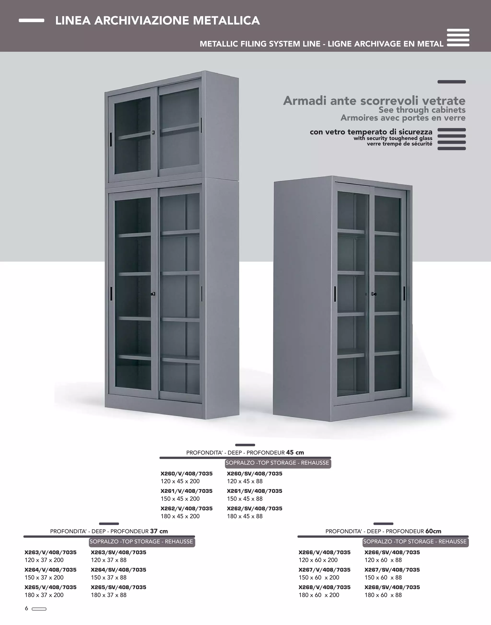 LINEA ARCHIVIAZIONE METALLICA
METALLIC FILING SYSTEM LINE - LIGNE ARCHIVAGE EN METAL
Armadi ante scorrevoli vetrate
See through cabinets
Armoires avec portes en verre
6
con vetro temperato di sicurezza
with security toughened glass
verre trempé de sécurité
PROFONDITA’ - DEEP - PROFONDEUR 37 cm
X263/V/408/7035
120 x 37 x 200
X264/V/408/7035
150 x 37 x 200
X265/V/408/7035
180 x 37 x 200
X263/SV/408/7035
120 x 37 x 88
X264/SV/408/7035
150 x 37 x 88
X265/SV/408/7035
180 x 37 x 88
SOPRALZO -TOP STORAGE - REHAUSSE
PROFONDITA’ - DEEP - PROFONDEUR 60cm
X266/V/408/7035
120 x 60 x 200
X267/V/408/7035
150 x 60 x 200
X268/V/408/7035
180 x 60 x 200
X266/SV/408/7035
120 x 60 x 88
X267/SV/408/7035
150 x 60 x 88
X268/SV/408/7035
180 x 60 x 88
SOPRALZO -TOP STORAGE - REHAUSSE
PROFONDITA’ - DEEP - PROFONDEUR 45 cm
X260/V/408/7035
120 x 45 x 200
X261/V/408/7035
150 x 45 x 200
X262/V/408/7035
180 x 45 x 200
X260/SV/408/7035
120 x 45 x 88
X261/SV/408/7035
150 x 45 x 88
X262/SV/408/7035
180 x 45 x 88
SOPRALZO -TOP STORAGE - REHAUSSE
 