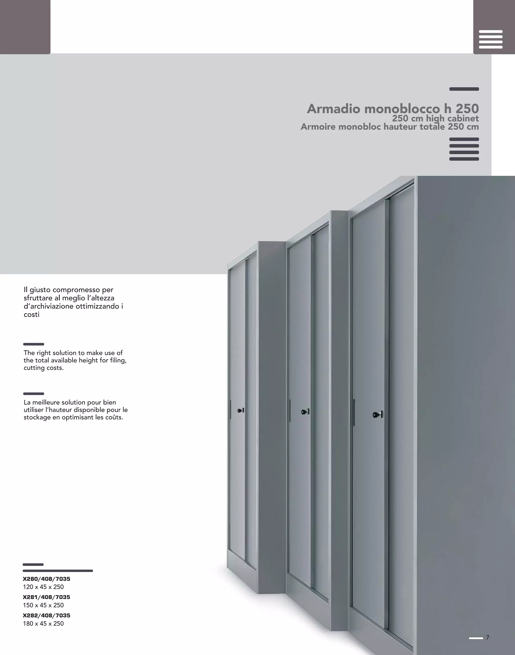 Armadio monoblocco h 250
250 cm high cabinet
Armoire monobloc hauteur totale 250 cm
Il giusto compromesso per
sfruttare al meglio l’altezza
d’archiviazione ottimizzando i
costi
The right solution to make use of
the total available height for filing,
cutting costs.
La meilleure solution pour bien
utiliser l’hauteur disponible pour le
stockage en optimisant les coûts.
7
X280/408/7035
120 x 45 x 250
X281/408/7035
150 x 45 x 250
X282/408/7035
180 x 45 x 250
 