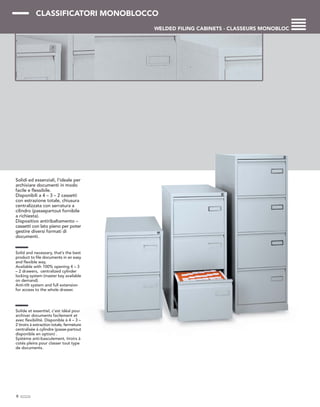 CLASSIFICATORI MONOBLOCCO
WELDED FILING CABINETS - CLASSEURS MONOBLOC
Solidi ed essenziali, l’ideale per
archiviare documenti in modo
facile e flessibile.
Disponibili a 4 – 3 – 2 cassetti
con estrazione totale, chiusura
centralizzata con serratura a
cilindro (passepartout fornibile
a richiesta).
Dispositivo antiribaltamento –
cassetti con lato pieno per poter
gestire diversi formati di
documenti.
Solid and necessary, that’s the best
product to file documents in an easy
and flexible way.
Available with 100% opening 4 – 3
– 2 drawers, centralized cylinder
locking system (master key available
on demand).
Anti-tilt system and full extension
for access to the whole drawer.
Solide et essentiel, c’est idéal pour
archiver documents facilement et
avec flexibilité. Disponible à 4 – 3 –
2 tiroirs à extraction totale, fermeture
centralisée à cylindre (passe-partout
disponible en option) .
Système anti-basculement, tiroirs à
cotés pleins pour classer tout type
de documents.
8
 