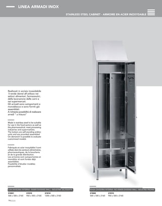 LINEA ARMADI INOX
STAINLESS STEEL CABINET - ARMOIRE EN ACIER INOXYDABLE
Realizzati in acciaio inossidabile
li rende idonei all'utilizzo nei
settori alimentari, farmaceutici,
della lavorazione delle carni e
nei supermercati.
Gli armadi sono autoportanti e
monoblocco e sono forniti già
assemblati.
A richiesta possibilità di realizzare
arredi “ a misura”
Made in stainless steel to be suitable
for use in the food sectors as well as
the pharmaceutical, meat processing
industries and supermarkets.
The lockers are self-standing enbloc
units and are provided assembled
On demand it is possible to evaluate
customized models
Fabriqués en acier inoxydable il sont
utilisés dans les secteurs alimentaires,
pharmaceutiques, de la boucherie
et de la grande distribution.
Les armoires sont autoportantes et
monobloc et sont livrées déjà
assemblées
Possibilité d’étudier modèles
personnalisés
14
X1001
500 x 500 x 2160
X1012
950 x 500 x 2160
X1014
1200 x 500 x 2160
CON DIVISORIA INTERNA -INNER DIVIDING WALL- INDUSTRIE SALISSANTE
X1009
500 x 500 x 2160
X1013
950 x 500 x 2160
SENZA DIVISORIA INTERNA -NO INNER DIVIDING WALL- NDUSTRIE PROPRE
 