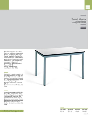 Tavoli Mensa
canteen tables
table pour cantine
Struttura portante 40 x 40 x 2.
Piano in nobilitato melalminico
bianco, bordato in PVC grigio.
Puntali regolabili. Trattamento
delle superfici con fosfato di ferro
pesante come preparazione alla
verniciatura, che avviene con
deposizione di polveri
epossidiche. Reticolazione in
forno a 180 °C.
Colore di serie Grigio
metallizzato RAL 9006.
Framework in tubolar metal 40 x 40
x 2. White melamine top, grey PVC
border. Adjustable push rods. Surface
treatment with heavy iron phosphate
as a preparation for painting, which
is done by depositing epoxy
powders. Cross-linking in a kiln at
180 °C.
Standard colour: metallic Grey RAL
9006.
Structure portante en tubulaire 40 x
40 x 2. Plan en melalaminé blanc,
bord en PVC gris. Embouts réglables.
Traitement des superficies avec
phosphate de fer pesant, pour la
préparation au vernissage, effectué
par déposition de poudres époxydes.
Réticulation au four à 180 ° C.
Couleur de série Gris métallisé RAL
9006.
A richiesta: binario aggancio sedute
17
193/5049
80 x 80
192/5049
120 x 80
191/5049
160 x 80
190/5049
180 x 80
 