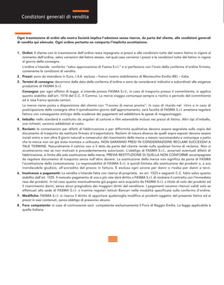 Ogni trasmissione di ordini alla nostra Società implica l’adesione senza riserve, da parte del cliente, alle condizioni generali
di vendita qui elencate. Ogni ordine pertanto ne comporta l’implicita accettazione.
1_ Ordini: Il cliente con la trasmissione dell’ordine resta impegnato ai prezzi e alle condizioni tutte del nostro listino in vigore al
momento dell’ordine, salvo variazioni del listino stesso, nel qual caso varranno i prezzi e le condizioni tutte del listino in vigore
al giorno della consegna.
L’ordine s’intende conferito “salvo approvazione di Fasma S.r.l.” e si perfeziona con l’invio della conferma d’ordine firmata,
contenente le condizioni di vendita.
2_ Prezzi: sono da intendersi in Euro, I.V.A. esclusa – franco nostro stabilimento di Montecchio Emilia (RE) – Italia.
3_ Termini di consegna: decorrono dalla data della conferma d’ordine e sono da considerarsi indicativi e subordinati alle esigenze
produttive di FASMA S.r.l.
Consegna: per ogni effetto di legge, si intende presso FASMA S.r.l., in caso di trasporto presso il committente, si applica
quanto stabilito dall’art. 1510 del C.C. II Comma. La merce viaggia comunque sempre a rischio e pericolo del committente
ed è resa franco sponda camion.
La merce viene posta a disposizione del cliente con “l’avviso di merce pronta”. In caso di ritardo nel ritiro o in caso di
posticipazione della consegna oltre il quindicesimo giorno dall’approntamento, sarà facoltà di FASMA S.r.l. emettere regolare
fattura con conseguente anticipo delle scadenze dei pagamenti ed addebitare le spese di magazzinaggio.
4_ Imballo: nello standard è costituito da angolari di cartone e film estensibile incluso nei prezzi di listino. Altri tipi d’imballo,
ove richiesti, saranno addebitati al costo.
5_ Reclami: le contestazioni per difetti di fabbricazione o per difformità qualitative devono essere segnalate sulla copia del
documento di trasporto da restituire firmata al trasportatore. Reclami di natura diversa da quelli sopra esposti devono essere
inviati entro e non oltre 8 giorni naturali e consecutivi dal ricevimento della merce a mezzo raccomandata e comunque a patto
che la merce non sia già stata montata o utilizzata. NON SARANNO PRESI IN CONSIDERAZIONE RECLAMI SUCCESSIVI A
TALE TERMINE. Naturalmente il cattivo uso o il dolo da parte del cliente rende nulla qualsiasi forma di reclamo. Non si
accetteranno resi se non motivati e precedentemente autorizzati. L’obbligo di FASMA S.r.l., accertati eventuali difetti di
fabbricazione, si limita alla sola sostituzione della merce, PREVIA RESTITUZIONE DI QUELLA NON CONFORME accompagnata
da regolare documento di trasporto senza null’altro dovere. La sostituzione della merce non significa da parte di FASMA
l’accettazione della contestazione. La responsabilità di FASMA S.r.l. è quindi limitata alla sostituzione dei prodotti o, a suo
insindacabile giudizio, all’accredito del prezzo in fattura. È esclusa ogni azione per danni o rivalsa per danni a terzi.
6_ Insolvenze e pagamenti: La vendita s’intende fatta con riserva di proprietà, ex art. 1523 e seguenti C.C. fatto salvo quanto
stabilito dall’art. 1525. Il mancato pagamento di una o più rate darà diritto a FASMA S.r.l. di risolvere il contratto con l’immediata
resa dei prodotti. In tal caso quanto eventualmente già pagato sarà acquisito da FASMA S.r.l. a titolo di nolo dei prodotti ed
il risarcimento danni, senza alcun pregiudizio dei maggiori diritti del venditore. I pagamenti saranno ritenuti validi solo se
effettuati alla sede di FASMA S.r.l. o tramite regolari Istituti Bancari nelle modalità specificate sulla conferma d’ordine.
7_ Modifiche: FASMA S.r.l. si riserva il diritto di apportare qualsivoglia modifica ai prodotti oggetto del presente listino ed ai
prezzi in essi contenuti, senza obbligo di preavviso alcuno.
8_ Foro competente: in caso di controversie sarà competente esclusivamente il Foro di Reggio Emilia. La legge applicabile è
quella Italiana.
Condizioni generali di vendita
 