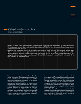 L’idea di un’offerta completa
The aim of a complete offer
L’idée d’une offre complète
Questo catalogo nasce dalla volontà di offrire ai clienti nuove soluzioni di prodotto ad integrazione della
già consolidata gamma di armadi metallici di produzione FASMA e per rispondere alle sempre crescenti
richieste di prodotti dedicati.
Abbiamo così pensato ai nostri clienti, alle svariate esigenze che la gestione di un’azienda comporta ed
alla necessità di avere un partner unico per la risoluzione e la gestione di più necessità.
“I complementi” è tutto questo, dall’archivio metallico al mobile di sicurezza, dall’arredo mensa allo
spogliatoio smontato, una gamma di prodotti di qualità in linea con la nostra filosofia aziendale, dove
ogni cliente è un cliente esclusivo.
This brand new catalogue is the result of our will to offer
further solutions to complete the successful range of
lockers and cabinets known under the brand FASMA,
having much more chances to fully satisfy the fast growing
demands from several markets.
As a matter of fact we focused on our customers, the
different needs coming from the managing of a Company,
and the importance of having a unique partner, able to
manage and solve as many requests as possible.
That’s exactly the meaning of “Complements”, from filing
systems to security cabinets, community furniture and
knocked down lockers, a complete range of quality
products perfectly matching our policy, where each
customer is an exclusive customer.
Ce nouveau catalogue est né grâce à notre forte volonté
d’offrire aux clients nouvelles solutions au niveau des
produits comme intégration d’une gamme très forte de
vestiaires fabriquée par FASMA et pour mieux répondre
aux différentes exigences de produits spécifiques.
On a pensé aux clients, aux exigences les plus disparates
qui viennent de l’administration d’une entreprise et à la
nécessité d’avoir un partner capable de bien résoudre
plusieurs requêtes.
Ca c’est “Compléments”, classeurs et armoires de sécurité,
mais aussi meubles de collectivité et vestiaires démontés,
donc une gamme complète de produits de qualité qui
suive exactement la philosophie de notre société, où
chaque client est un client exclusif.
 