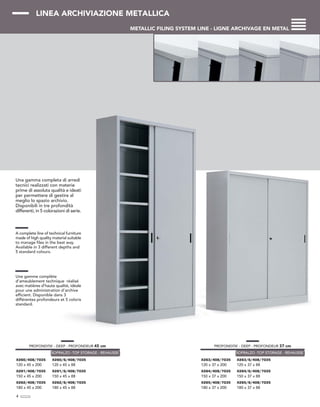 LINEA ARCHIVIAZIONE METALLICA
METALLIC FILING SYSTEM LINE - LIGNE ARCHIVAGE EN METAL
Una gamma completa di arredi
tecnici realizzati con materie
prime di assoluta qualità e ideati
per permettere di gestire al
meglio lo spazio archivio.
Disponibili in tre profondità
differenti, in 5 colorazioni di serie.
A complete line of technical furniture
made of high quality material suitable
to manage files in the best way.
Available in 3 different depths and
5 standard colours.
Une gamme complète
d’ameublement technique réalisé
avec matières d’haute qualité, idéale
pour une administration d’archive
efficient. Disponible dans 3
différentes profondeurs et 5 coloris
standard.
4
PROFONDITA’ - DEEP - PROFONDEUR 45 cm
X260/408/7035
120 x 45 x 200
X261/408/7035
150 x 45 x 200
X262/408/7035
180 x 45 x 200
X260/S/408/7035
120 x 45 x 88
X261/S/408/7035
150 x 45 x 88
X262/S/408/7035
180 x 45 x 88
SOPRALZO -TOP STORAGE - REHAUSSE
PROFONDITA’ - DEEP - PROFONDEUR 37 cm
X263/408/7035
120 x 37 x 200
X264/408/7035
150 x 37 x 200
X265/408/7035
180 x 37 x 200
X263/S/408/7035
120 x 37 x 88
X264/S/408/7035
150 x 37 x 88
X265/S/408/7035
180 x 37 x 88
SOPRALZO -TOP STORAGE - REHAUSSE
 