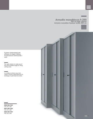 Armadio monoblocco h 250
250 cm high cabinet
Armoire monobloc hauteur totale 250 cm
Il giusto compromesso per
sfruttare al meglio l’altezza
d’archiviazione ottimizzando i
costi
The right solution to make use of
the total available height for filing,
cutting costs.
La meilleure solution pour bien
utiliser l’hauteur disponible pour le
stockage en optimisant les coûts.
7
X280/408/7035
120 x 45 x 250
X281/408/7035
150 x 45 x 250
X282/408/7035
180 x 45 x 250
 