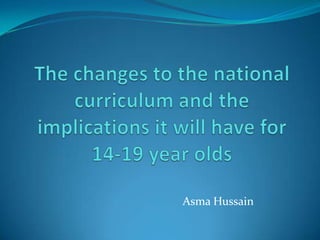 The changes to the national curriculum and the implications it will have for 14-19 year olds Asma Hussain 