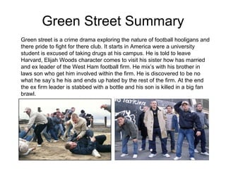 Green Street Summary Green street is a crime drama exploring the nature of football hooligans and there pride to fight for there club. It starts in America were a university student is excused of taking drugs at his campus. He is told to leave Harvard, Elijah Woods character comes to visit his sister how has married and ex leader of the West Ham football firm. He mix’s with his brother in laws son who get him involved within the firm. He is discovered to be no what he say’s he his and ends up hated by the rest of the firm. At the end the ex firm leader is stabbed with a bottle and his son is killed in a big fan brawl. 