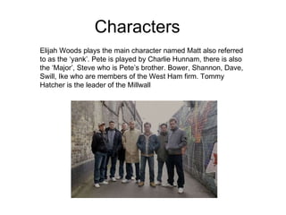 Characters Elijah Woods plays the main character named Matt also referred to as the ‘yank’. Pete is played by Charlie Hunnam, there is also the ‘Major’, Steve who is Pete’s brother. Bower, Shannon, Dave, Swill, Ike who are members of the West Ham firm. Tommy Hatcher is the leader of the Millwall  