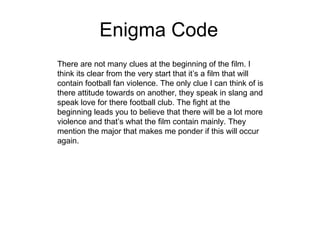 Enigma Code There are not many clues at the beginning of the film. I think its clear from the very start that it’s a film that will contain football fan violence. The only clue I can think of is there attitude towards on another, they speak in slang and speak love for there football club. The fight at the beginning leads you to believe that there will be a lot more violence and that’s what the film contain mainly. They mention the major that makes me ponder if this will occur again. 