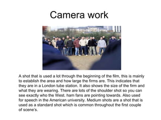 Camera work  A shot that is used a lot through the beginning of the film, this is mainly to establish the area and how large the firms are. This indicates that they are in a London tube station. It also shows the size of the firm and what they are wearing. There are lots of the shoulder shot so you can see exactly who the West. ham fans are pointing towards. Also used for speech in the American university. Medium shots are a shot that is used as a standard shot which is common throughout the first couple of scene’s.  