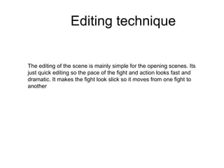 Editing technique The editing of the scene is mainly simple for the opening scenes. Its just quick editing so the pace of the fight and action looks fast and dramatic. It makes the fight look slick so it moves from one fight to another 