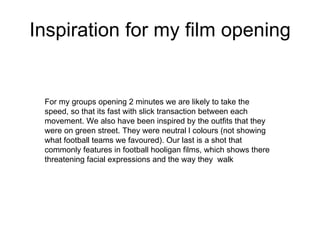 Inspiration for my film opening For my groups opening 2 minutes we are likely to take the speed, so that its fast with slick transaction between each movement. We also have been inspired by the outfits that they were on green street. They were neutral l colours (not showing what football teams we favoured). Our last is a shot that commonly features in football hooligan films, which shows there threatening facial expressions and the way they  walk 