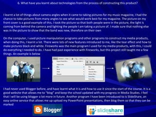 6. What have you learnt about technologies from the process of constructing this product?  I learnt a lot of things about camera angles when it came to taking pictures for my music magazine, I had the chance to take pictures from many angles to see what would work best for my magazine. The picture on my front cover is a good example of this, I took the picture so that both people were in the picture, the light is coming from behind the camera and lighting the people I am taking a picture of. I made sure that nothing else was in the picture to show that the band was new, therefore on their own On the computer, I used picture manipulation programs and other programs to construct my media products, when doing this, I learnt a lot. There were lots of new features introduced to me, like the tear effect and how to make pictures black and white. Fireworks was the main program I used for my media products, with this, I could do everything I needed to do. I have had past experience with Fireworks, but this project still taught me a few things. An example is below I had never used Blogger before, and have learnt what it is and how to use it since the start of the course. It is a good website that allows me to “blog” and keep the school updated with my progress in Media Studies. I feel that I will be using blogger a lot more in future. Another program I have been introduced to is SlideShare, an easy online service that allows me up upload my PowerPoint presentations, then blog them so that they can be marked 