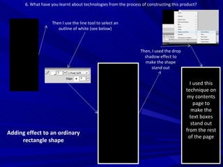 6. What have you learnt about technologies from the process of constructing this product?  Adding effect to an ordinary rectangle shape Then I use the line tool to select an outline of white (see below) Then, I used the drop shadow effect to make the shape stand out I used this technique on my contents page to make the text boxes stand out from the rest of the page 
