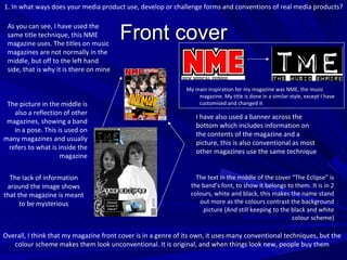 Front cover As you can see, I have used the same title technique, this NME magazine uses. The titles on music magazines are not normally in the middle, but off to the left hand side, that is why it is there on mine I have also used a banner across the bottom which includes information on the contents of the magazine and a picture, this is also conventional as most other magazines use the same technique The picture in the middle is also a reflection of other magazines, showing a band in a pose. This is used on many magazines and usually refers to what is inside the magazine My main inspiration for my magazine was NME, the music magazine. My title is done in a similar style, except I have customised and changed it 1. In what ways does your media product use, develop or challenge forms and conventions of real media products? The lack of information around the image shows that the magazine is meant to be mysterious The text in the middle of the cover “The Eclipse” is the band’s font, to show it belongs to them. It is in 2 colours, white and black, this makes the name stand out more as the colours contrast the background picture (And still keeping to the black and white colour scheme) Overall, I think that my magazine front cover is in a genre of its own, it uses many conventional techniques, but the colour scheme makes them look unconventional. It is original, and when things look new, people buy them 