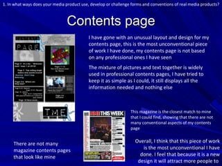 Contents page I have gone with an unusual layout and design for my contents page, this is the most unconventional piece of work I have done, my contents page is not based on any professional ones I have seen The mixture of pictures and text together is widely used in professional contents pages, I have tried to keep it as simple as I could, it still displays all the information needed and nothing else 1. In what ways does your media product use, develop or challenge forms and conventions of real media products? There are not many magazine contents pages that look like mine This magazine is the closest match to mine that I could find, showing that there are not many conventional aspects of my contents page Overall, I think that this piece of work is the most unconventional I have done. I feel that because it is a new design it will attract more people to  