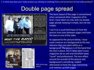 Double page spread The basic layout of the page is conventional when compared other magazines of its kind. I have taken no risks with my double page spread, keeping it simple, but not too simple. I see it as a usual technique to have the picture cross over between pages and have the text on one of the sides As opposed to the picture below, I have used a texture as a background to the text whereas that uses plain white as a background. The picture is of the band that the text is about, this is what other music magazines do as well and therefore looks “usual” and professional. The torn effect around the outside of the picture and background is something I added afterwards to keep the page interesting and matches up both pages NME double page spread 1. In what ways does your media product use, develop or challenge forms and conventions of real media products? 