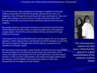 2. How does your media product represent particular social groups? In my final products, I have used pictures of teenagers to appeal to my teenage audience, the gender that I feel that the gender represented the most in my magazine is male. Although the pictures have both males and females in I have used black, white and blue as a colour scheme. The age on the other hand I feel is teenagers to late 20’s, any one else would have to be a big music fan to buy this magazine.  My younger audience is portrayed in my pictures, but the black and white colour scheme appeals to the older readers, as oppose to bright colours that appeal to younger people. I feel that the contrast between the two will attract the target audience of my choice. I have typed in full, and avoided abbreviations and text speak, this is so my magazine appeals to a wider range of classes, and shouldn’t put off the teenagers or music fans that read my magazine. Although I have left the slang out, my words are still relatable to my younger readers. My final products went through a couple of drafts, and after each one I asked people what they thought of it and what they would change. Over the duration of the course, my magazine has changed a lot until I got it right where I, and other people, wanted it. I made sure that I asked people in the range of my target audience what they thought, and the feedback I got proved to be useful as I made many improvements to my magazine to make it better. This is the pictures I used on my front cover, I think that this pictures is a good representation of the audience I want to attract 