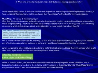 3. What kind of media institution might distribute your media product and why? I have researched a couple of music institutions that might have interesting in distributing my media product, I have compared them and come to the conclusion that “MusicMags” will be best for my music magazine MusicMags - “If we say it, musicians play it” I feel that this institution would be best for distributing my media product because MusicMags starts small and makes the product big. They have the same ideas on their website that I have in my magazine, take something or someone which little is known about, and make it big, so more people hear about them/it This is an extract from their website, and they say that they cover every type of music magazine, I will need this sort of institution as my target audience is niche, and I would need to appeal to them in a precise way When compared to other institutions, they tend to go for the big brands and keep them in business, when as all I need to do is get around and distribute my magazine to more people Above is another extract, the information there reassures me that my magazine will be successful, this is because I advertise new bands into the industry, and if musicians of this amount turn to “MusicMags” then it will give me more of a chance to meet new musicians and make them big 