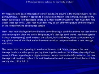 4. Who would be your audience for your media product? My magazine acts as an introduction to most bands and albums in the music industry. For this particular issue, I feel that it appeals to a fans with an interest in rock music. The age for my target audience is from teenagers to late 20’s, I feel that the majority of rock music fans falls under these age limits. Older rock music fans may be put off by the picture of the teenagers of the front cover and double page spread I feel that I have displayed this on the front cover by using a band that no one has seen before and colouring it in black and white. The picture, of a teenage band, shows that the magazine is about a new (young) band, whereas the colours, black and white, relate to rocks music, in my opinion overall, the black and white colours used on that picture shows a new teenage rock band. This means that I am appealing to a niche audience as rock fans is one genre, but new teenage bands is another genre, putting them together reduces the audience by a significant amount. If I was appealing to a bigger audience, I would remove the information on the new teenage rock band and replace it for an interview with a well known rock band, but as this is not my aim, I did not do it. 