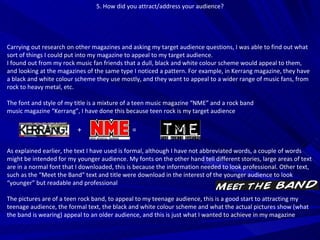 5. How did you attract/address your audience? Carrying out research on other magazines and asking my target audience questions, I was able to find out what sort of things I could put into my magazine to appeal to my target audience. I found out from my rock music fan friends that a dull, black and white colour scheme would appeal to them, and looking at the magazines of the same type I noticed a pattern. For example, in Kerrang magazine, they have a black and white colour scheme they use mostly, and they want to appeal to a wider range of music fans, from rock to heavy metal, etc. The font and style of my title is a mixture of a teen music magazine “NME” and a rock band music magazine “Kerrang”, I have done this because teen rock is my target audience As explained earlier, the text I have used is formal, although I have not abbreviated words, a couple of words might be intended for my younger audience. My fonts on the other hand tell different stories, large areas of text are in a normal font that I downloaded, this is because the information needed to look professional. Other text, such as the “Meet the Band” text and title were download in the interest of the younger audience to look “younger” but readable and professional The pictures are of a teen rock band, to appeal to my teenage audience, this is a good start to attracting my teenage audience, the formal text, the black and white colour scheme and what the actual pictures show (what the band is wearing) appeal to an older audience, and this is just what I wanted to achieve in my magazine +  = 
