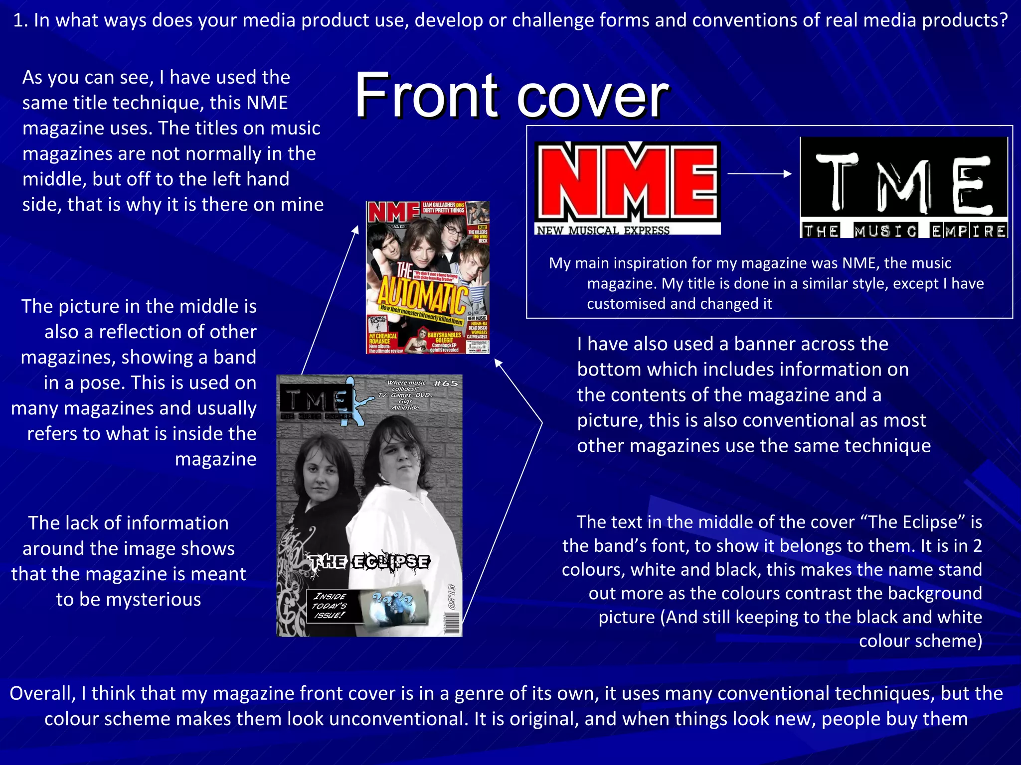 Front cover As you can see, I have used the same title technique, this NME magazine uses. The titles on music magazines are not normally in the middle, but off to the left hand side, that is why it is there on mine I have also used a banner across the bottom which includes information on the contents of the magazine and a picture, this is also conventional as most other magazines use the same technique The picture in the middle is also a reflection of other magazines, showing a band in a pose. This is used on many magazines and usually refers to what is inside the magazine My main inspiration for my magazine was NME, the music magazine. My title is done in a similar style, except I have customised and changed it 1. In what ways does your media product use, develop or challenge forms and conventions of real media products? The lack of information around the image shows that the magazine is meant to be mysterious The text in the middle of the cover “The Eclipse” is the band’s font, to show it belongs to them. It is in 2 colours, white and black, this makes the name stand out more as the colours contrast the background picture (And still keeping to the black and white colour scheme) Overall, I think that my magazine front cover is in a genre of its own, it uses many conventional techniques, but the colour scheme makes them look unconventional. It is original, and when things look new, people buy them 