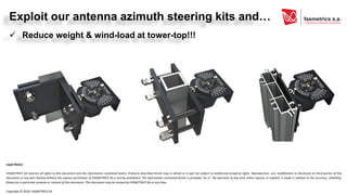 Exploit our antenna azimuth steering kits and…
✓ Reduce weight & wind-load at tower-top!!!
Legal Notice
FASMETRICS SA reserves all rights to this document and the information contained herein. Products described herein may in whole or in part be subject to intellectual property rights. Reproduction, use, modification or disclosure to third parties of this
document or any part thereof without the express permission of FASMETRICS SA is strictly prohibited. The information contained herein is provided “as is”. No warranty of any kind, either express or implied, is made in relation to the accuracy, reliability,
fitness for a particular purpose or content of this document. This document may be revised by FASMETRICS SA at any time.
Copyright © 2018, FASMETRICS SA
 