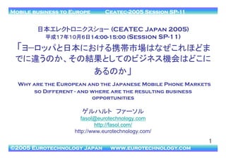 Mobile business to Europe

Ceatec-2005 Session SP-11　	

日本エレクトロニクスショー�(CEATEC Japan 2005)
平成１７年１０月６日14:00-15:00 (Session SP-11)

「ヨ−ロッパと日本における携帯市場はなぜこれほどま
でに違うのか、その結果としてのビジネス機会はどこに
あるのか」
Why are the European and the Japanese Mobile Phone Markets
so Different - and where are the resulting business
opportunities

ゲルハルト　ファーソル 
fasol@eurotechnology.com
http://fasol.com/
http://www.eurotechnology.com/

1!
©2005 Eurotechnology Japan

www.eurotechnology.com!

 