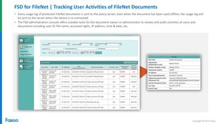 Copyright © 2014 Fasoo
FSD for FileNet | Tracking User Activities of FileNet Documents
• Every usage log of protected FileNet documents is sent to the policy server, even when the document has been used offline; the usage log will
be sent to the server when the device is re-connected
• The FSD administration console offers suitable tools for the document owner or administrator to review and audit activities of users and
documents including user ID, file name, accessed rights, IP address, time & date, etc.
 