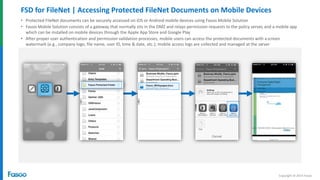 Copyright © 2014 Fasoo
FSD for FileNet | Accessing Protected FileNet Documents on Mobile Devices
• Protected FileNet documents can be securely accessed on iOS or Android mobile devices using Fasoo Mobile Solution
• Fasoo Mobile Solution consists of a gateway that normally sits in the DMZ and relays permission requests to the policy server, and a mobile app
which can be installed on mobile devices through the Apple App Store and Google Play
• After proper user authentication and permission validation processes, mobile users can access the protected documents with ascreen
watermark (e.g., company logo, file name, user ID, time & date, etc.); mobile access logs are collected and managed at the server
 