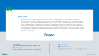 Copyright © 2014 Fasoo
Fasoo has been successfully building its worldwide reputation as an EDRM (enterprise digital rights management a.k.a.
information rights management, IRM) solution provider with industry leading solutions and services. Fasoo solutions allow
organizations to prevent unintended information disclosure or exposure, ensure a secure information-sharing environment,
better manage workflows and simplify secure collaboration internally and externally. Fasoo Enterprise DRM, a data-centric
security solution, safeguards and prevents unauthorized use of digital files and provides persistent and reliable protection of
the documents with effective file encryption, permission control and audit trail technologies. Fasoo has successfully retained
its leadership in the EDRM market by deploying solutions for more than 1,200 organizations in enterprise-wide level, securing
more than 2 million users.
About Fasoo
US Headquarters
197 State Route 18 South, East Brunswick, NJ 08817, USA
Global Headquarters
396 WorldCupbuk-ro, Mapo-gu, Seoul 121-795, South Korea
Web: www.fasoo.com
Email: inquiry@fasoo.com
Phone: (408) 389-3097 (US HQ) | +82-2-300-9000 (Global HQ)
 