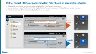 Copyright © 2014 Fasoo
FSD for FileNet | Defining Auto Encryption Policy based on Security Classification
• FSD allows an administrator to set an encryption policy based on FileNet security classification
• For example, if users select “Confidential” or “Strictly Confidential” security classification, the file will be encrypted at download
• If the document is classified as “Unclassified”, the file will not be encrypted
Not Encrypted
at Download
Encrypted at
Download
 