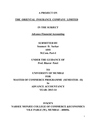 1
A PROJECT ON
THE ORIENTAL INSURANCE COMPANY LIMITED
IN THE SUBJECT
Advance Financial Accounting
SUBMITTED BY
Soumeet D. Sarkar
A041
M.Com. Part-I
UNDER THE GUIDANCE OF
Prof. Bharat Patel
TO
UNIVERSITY OF MUMBAI
FOR
MASTER OF COMMERCE PROGRAMME (SEMESTER - II)
In
ADVANCE ACCOUNTANCY
YEAR: 2013-14
SVKM’S
NARSEE MONJEE COLLEGE OF COMMERCE &ECONOMICS
VILE PARLE (W), MUMBAI – 400056.
 