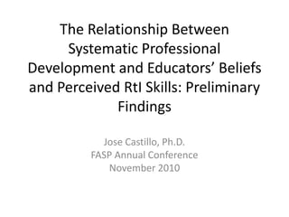 The Relationship Between Systematic Professional Development and Educators’ Beliefs and Perceived RtI Skills: Preliminary Findings Jose Castillo, Ph.D. FASP Annual Conference November 2010 