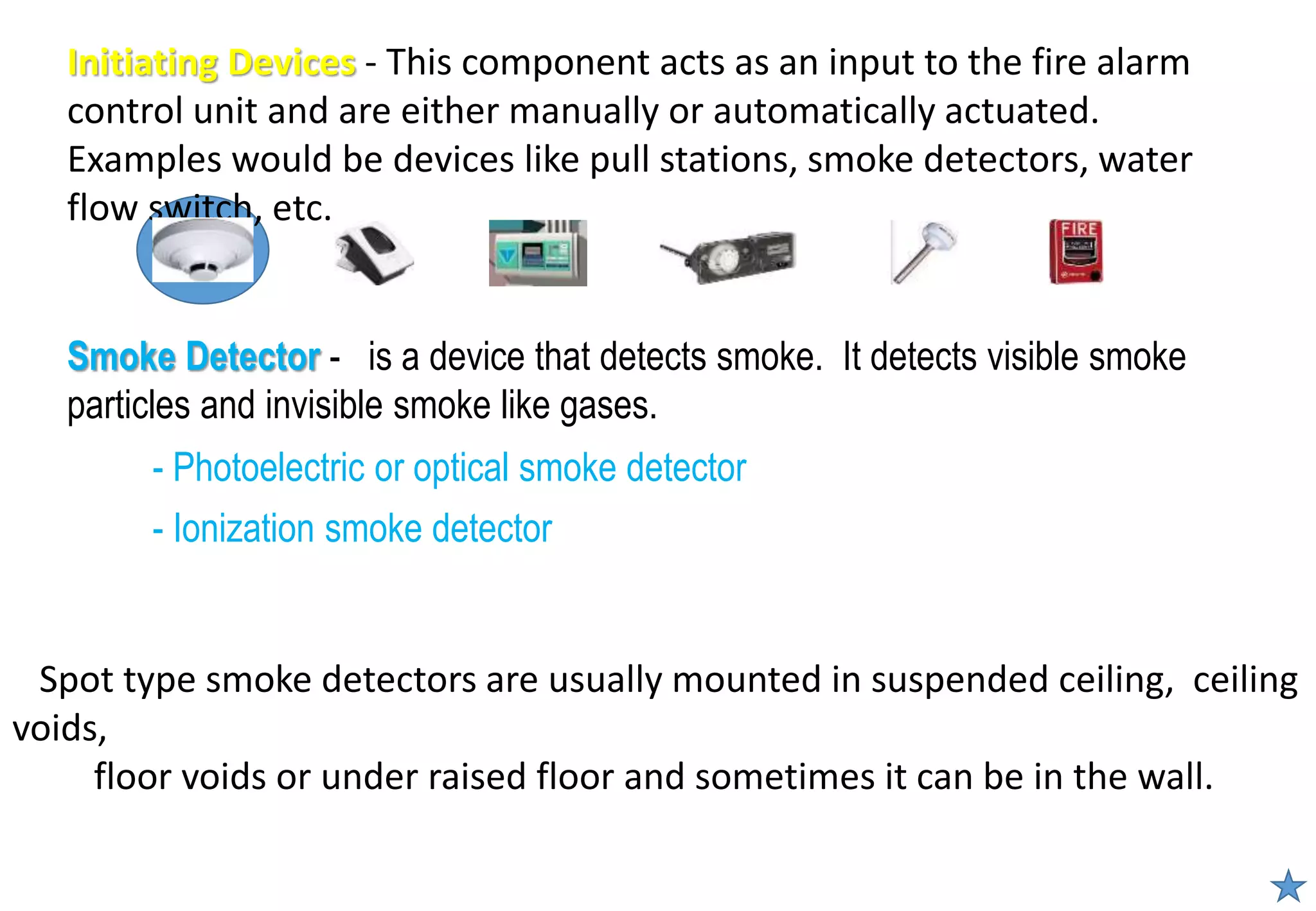 - Photoelectric or optical smoke detector
- Ionization smoke detector
Smoke Detector - is a device that detects smoke. It detects visible smoke
particles and invisible smoke like gases.
Initiating Devices - This component acts as an input to the fire alarm
control unit and are either manually or automatically actuated.
Examples would be devices like pull stations, smoke detectors, water
flow switch, etc.
Spot type smoke detectors are usually mounted in suspended ceiling, ceiling
voids,
floor voids or under raised floor and sometimes it can be in the wall.
 